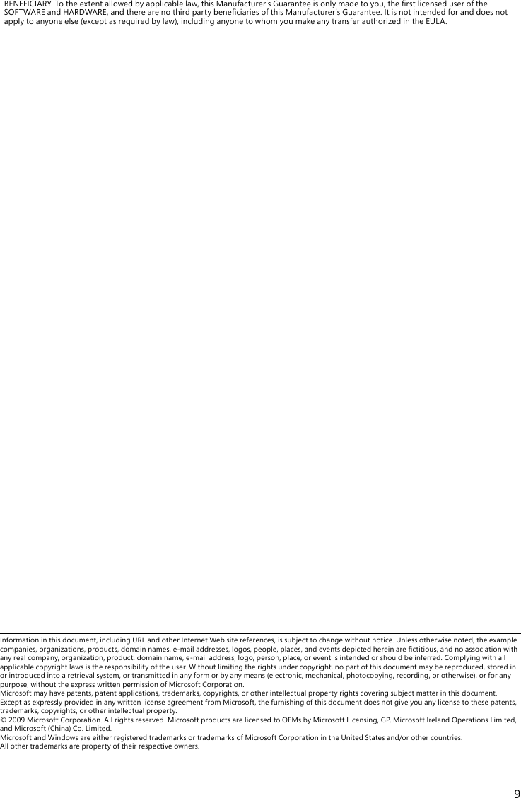9BENEFICIARY.Totheextentallowedbyapplicablelaw,thisManufacturer’sGuaranteeisonlymadetoyou,therstlicenseduseroftheSOFTWAREandHARDWARE,andtherearenothirdpartybeneciariesofthisManufacturer’sGuarantee.Itisnotintendedforanddoesnotapplytoanyoneelse(exceptasrequiredbylaw),includinganyonetowhomyoumakeanytransferauthorizedintheEULA.Informationinthisdocument,includingURLandotherInternetWebsitereferences,issubjecttochangewithoutnotice.Unlessotherwisenoted,theexamplecompanies,organizations,products,domainnames,e-mailaddresses,logos,people,places,andeventsdepictedhereinarectitious,andnoassociationwithanyrealcompany,organization,product,domainname,e-mailaddress,logo,person,place,oreventisintendedorshouldbeinferred.Complyingwithallapplicable copyright laws is the responsibility of the user. Without limiting the rights under copyright, no part of this document may be reproduced, stored in or introduced into a retrieval system, or transmitted in any form or by any means (electronic, mechanical, photocopying, recording, or otherwise), or for any purpose,withouttheexpresswrittenpermissionofMicrosoftCorporation. Microsoft may have patents, patent applications, trademarks, copyrights, or other intellectual property rights covering subject matter in this document. ExceptasexpresslyprovidedinanywrittenlicenseagreementfromMicrosoft,thefurnishingofthisdocumentdoesnotgiveyouanylicensetothesepatents,trademarks, copyrights, or other intellectual property. ©2009MicrosoftCorporation.Allrightsreserved.MicrosoftproductsarelicensedtoOEMsbyMicrosoftLicensing,GP,MicrosoftIrelandOperationsLimited,andMicrosoft(China)Co.Limited. MicrosoftandWindowsareeitherregisteredtrademarksortrademarksofMicrosoftCorporationintheUnitedStatesand/orothercountries. All other trademarks are property of their respective owners.