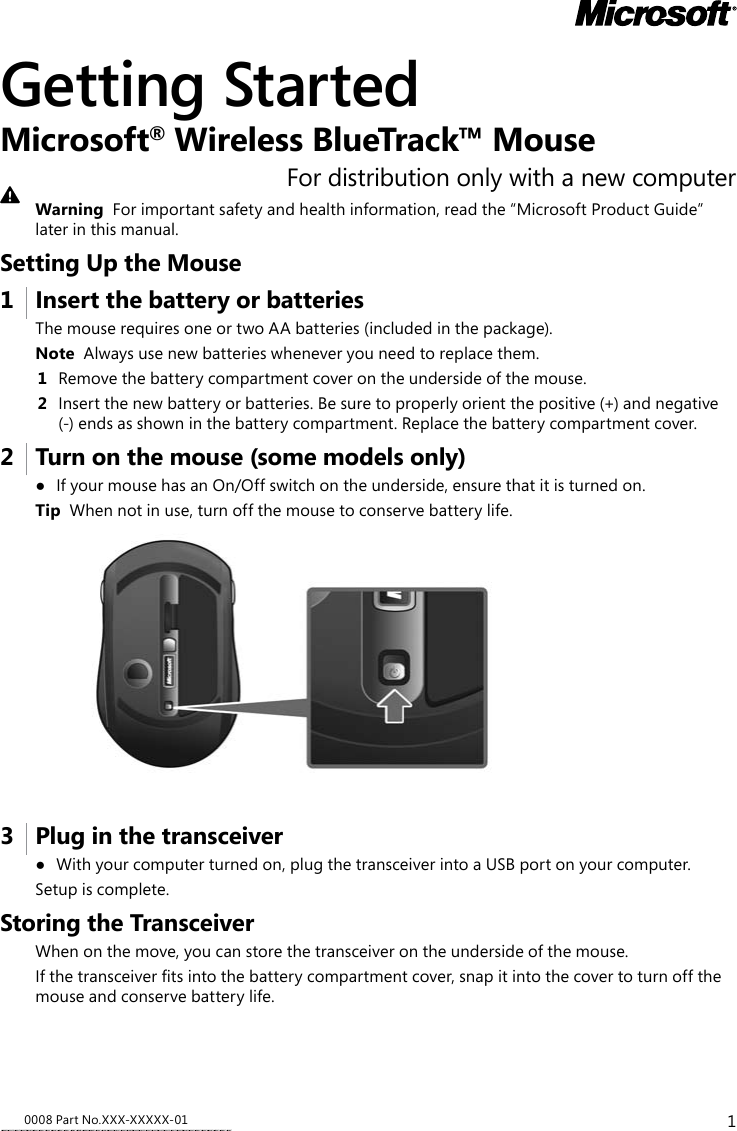 10008 Part No.XXX-XXXXX-01Getting StartedMicrosoft® Wireless BlueTrack™ MouseFor distribution only with a new computerWarning  For important safety and health information, read the “Microsoft Product Guide” later in this manual.Setting Up the Mouse1   Insert the battery or batteriesThe mouse requires one or two AA batteries (included in the package). Note  Always use new batteries whenever you need to replace them.1  Remove the battery compartment cover on the underside of the mouse.2  Insert the new battery or batteries. Be sure to properly orient the positive (+) and negative (-) ends as shown in the battery compartment. Replace the battery compartment cover.2   Turn on the mouse (some models only)● IfyourmousehasanOn/Offswitchontheunderside,ensurethatitisturnedon.Tip  When not in use, turn off the mouse to conserve battery life. 3   Plug in the transceiver● Withyourcomputerturnedon,plugthetransceiverintoaUSBportonyourcomputer.Setupiscomplete.Storing the TransceiverWhen on the move, you can store the transceiver on the underside of the mouse. Ifthetransceivertsintothebatterycompartmentcover,snapitintothecovertoturnoffthemouse and conserve battery life. 