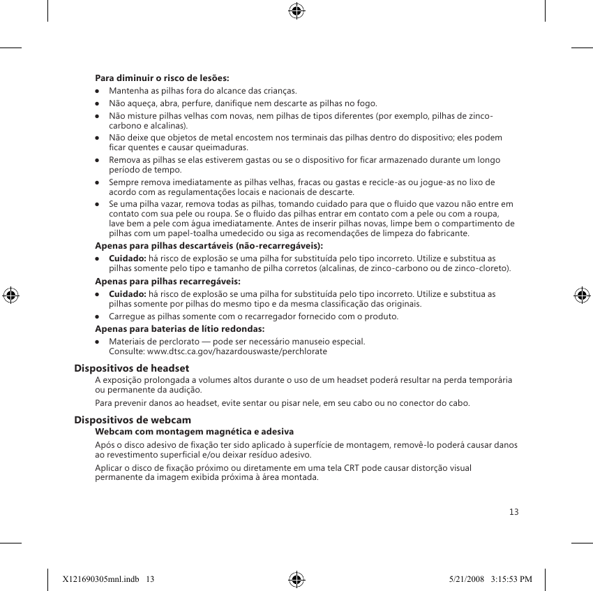 13Para diminuir o risco de lesões:●  Mantenha as pilhas fora do alcance das crianças.●  Não aqueça, abra, perfure, danique nem descarte as pilhas no fogo.●  Não misture pilhas velhas com novas, nem pilhas de tipos diferentes (por exemplo, pilhas de zinco-carbono e alcalinas).●  Não deixe que objetos de metal encostem nos terminais das pilhas dentro do dispositivo; eles podem car quentes e causar queimaduras.●  Remova as pilhas se elas estiverem gastas ou se o dispositivo for car armazenado durante um longo período de tempo.●  Sempre remova imediatamente as pilhas velhas, fracas ou gastas e recicle-as ou jogue-as no lixo de acordo com as regulamentações locais e nacionais de descarte.●  Se uma pilha vazar, remova todas as pilhas, tomando cuidado para que o uido que vazou não entre em contato com sua pele ou roupa. Se o uido das pilhas entrar em contato com a pele ou com a roupa, lave bem a pele com água imediatamente. Antes de inserir pilhas novas, limpe bem o compartimento de pilhas com um papel-toalha umedecido ou siga as recomendações de limpeza do fabricante.Apenas para pilhas descartáveis (não-recarregáveis):●  Cuidado: há risco de explosão se uma pilha for substituída pelo tipo incorreto. Utilize e substitua as pilhas somente pelo tipo e tamanho de pilha corretos (alcalinas, de zinco-carbono ou de zinco-cloreto).Apenas para pilhas recarregáveis:●  Cuidado: há risco de explosão se uma pilha for substituída pelo tipo incorreto. Utilize e substitua as pilhas somente por pilhas do mesmo tipo e da mesma classicação das originais.●  Carregue as pilhas somente com o recarregador fornecido com o produto.Apenas para baterias de lítio redondas:●  Materiais de perclorato — pode ser necessário manuseio especial.  Consulte: www.dtsc.ca.gov/hazardouswaste/perchlorateDispositivos de headsetA exposição prolongada a volumes altos durante o uso de um headset poderá resultar na perda temporária ou permanente da audição.Para prevenir danos ao headset, evite sentar ou pisar nele, em seu cabo ou no conector do cabo.Dispositivos de webcamWebcam com montagem magnética e adesivaApós o disco adesivo de xação ter sido aplicado à superfície de montagem, removê-lo poderá causar danos ao revestimento supercial e/ou deixar resíduo adesivo.  Aplicar o disco de xação próximo ou diretamente em uma tela CRT pode causar distorção visual permanente da imagem exibida próxima à área montada.X121690305mnl.indb   13 5/21/2008   3:15:53 PM