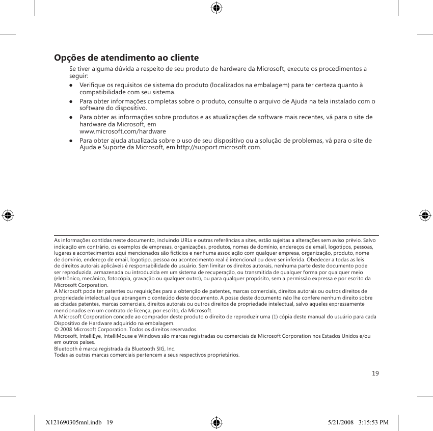 19As informações contidas neste documento, incluindo URLs e outras referências a sites, estão sujeitas a alterações sem aviso prévio. Salvo indicação em contrário, os exemplos de empresas, organizações, produtos, nomes de domínio, endereços de email, logotipos, pessoas, lugares e acontecimentos aqui mencionados são ctícios e nenhuma associação com qualquer empresa, organização, produto, nome de domínio, endereço de email, logotipo, pessoa ou acontecimento real é intencional ou deve ser inferida. Obedecer a todas as leis de direitos autorais aplicáveis é responsabilidade do usuário. Sem limitar os direitos autorais, nenhuma parte deste documento pode ser reproduzida, armazenada ou introduzida em um sistema de recuperação, ou transmitida de qualquer forma por qualquer meio (eletrônico, mecânico, fotocópia, gravação ou qualquer outro), ou para qualquer propósito, sem a permissão expressa e por escrito da Microsoft Corporation. A Microsoft pode ter patentes ou requisições para a obtenção de patentes, marcas comerciais, direitos autorais ou outros direitos de propriedade intelectual que abrangem o conteúdo deste documento. A posse deste documento não lhe confere nenhum direito sobre as citadas patentes, marcas comerciais, direitos autorais ou outros direitos de propriedade intelectual, salvo aqueles expressamente mencionados em um contrato de licença, por escrito, da Microsoft. A Microsoft Corporation concede ao comprador deste produto o direito de reproduzir uma (1) cópia deste manual do usuário para cada Dispositivo de Hardware adquirido na embalagem. © 2008 Microsoft Corporation. Todos os direitos reservados. Microsoft, IntelliEye, IntelliMouse e Windows são marcas registradas ou comerciais da Microsoft Corporation nos Estados Unidos e/ou em outros países. Bluetooth é marca registrada da Bluetooth SIG, Inc. Todas as outras marcas comerciais pertencem a seus respectivos proprietários.Opções de atendimento ao clienteSe tiver alguma dúvida a respeito de seu produto de hardware da Microsoft, execute os procedimentos a seguir:● Verique os requisitos de sistema do produto (localizados na embalagem) para ter certeza quanto à compatibilidade com seu sistema.●  Para obter informações completas sobre o produto, consulte o arquivo de Ajuda na tela instalado com o software do dispositivo. ●  Para obter as informações sobre produtos e as atualizações de software mais recentes, vá para o site de hardware da Microsoft, em  www.microsoft.com/hardware●  Para obter ajuda atualizada sobre o uso de seu dispositivo ou a solução de problemas, vá para o site de Ajuda e Suporte da Microsoft, em http://support.microsoft.com.X121690305mnl.indb   19 5/21/2008   3:15:53 PM