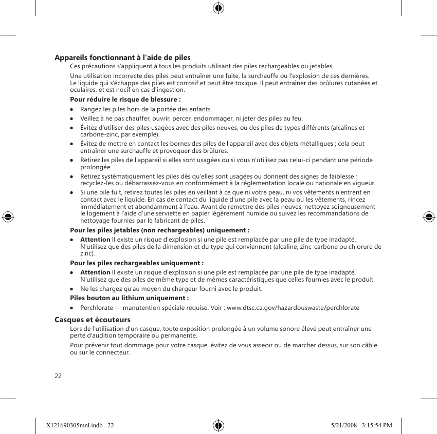 22Appareils fonctionnant à l&apos;aide de pilesCes précautions s&apos;appliquent à tous les produits utilisant des piles rechargeables ou jetables.Une utilisation incorrecte des piles peut entraîner une fuite, la surchauffe ou l&apos;explosion de ces dernières. Le liquide qui s&apos;échappe des piles est corrosif et peut être toxique. Il peut entraîner des brûlures cutanées et oculaires, et est nocif en cas d&apos;ingestion.Pour réduire le risque de blessure :●  Rangez les piles hors de la portée des enfants.●  Veillez à ne pas chauffer, ouvrir, percer, endommager, ni jeter des piles au feu.●  Évitez d&apos;utiliser des piles usagées avec des piles neuves, ou des piles de types différents (alcalines et carbone-zinc, par exemple).●  Évitez de mettre en contact les bornes des piles de l&apos;appareil avec des objets métalliques ; cela peut entraîner une surchauffe et provoquer des brûlures.●  Retirez les piles de l&apos;appareil si elles sont usagées ou si vous n&apos;utilisez pas celui-ci pendant une période prolongée.●  Retirez systématiquement les piles dès qu&apos;elles sont usagées ou donnent des signes de faiblesse ; recyclez-les ou débarrassez-vous en conformément à la réglementation locale ou nationale en vigueur.●  Si une pile fuit, retirez toutes les piles en veillant à ce que ni votre peau, ni vos vêtements n&apos;entrent en contact avec le liquide. En cas de contact du liquide d&apos;une pile avec la peau ou les vêtements, rincez immédiatement et abondamment à l&apos;eau. Avant de remettre des piles neuves, nettoyez soigneusement le logement à l&apos;aide d&apos;une serviette en papier légèrement humide ou suivez les recommandations de nettoyage fournies par le fabricant de piles.Pour les piles jetables (non rechargeables) uniquement :●   Attention Il existe un risque d&apos;explosion si une pile est remplacée par une pile de type inadapté. N&apos;utilisez que des piles de la dimension et du type qui conviennent (alcaline, zinc-carbone ou chlorure de zinc).Pour les piles rechargeables uniquement :●   Attention Il existe un risque d&apos;explosion si une pile est remplacée par une pile de type inadapté. N&apos;utilisez que des piles de même type et de mêmes caractéristiques que celles fournies avec le produit.●  Ne les chargez qu&apos;au moyen du chargeur fourni avec le produit.Piles bouton au lithium uniquement :●  Perchlorate — manutention spéciale requise. Voir : www.dtsc.ca.gov/hazardouswaste/perchlorateCasques et écouteursLors de l&apos;utilisation d&apos;un casque, toute exposition prolongée à un volume sonore élevé peut entraîner une perte d&apos;audition temporaire ou permanente.Pour prévenir tout dommage pour votre casque, évitez de vous asseoir ou de marcher dessus, sur son câble ou sur le connecteur.X121690305mnl.indb   22 5/21/2008   3:15:54 PM