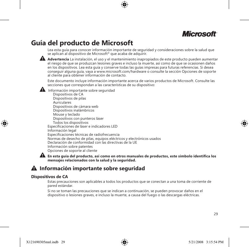 29Guía del producto de MicrosoftLea esta guía para conocer información importante de seguridad y consideraciones sobre la salud que se aplican al dispositivo de Microsoft® que acaba de adquirir.  Advertencia La instalación, el uso y el mantenimiento inapropiados de este producto pueden aumentar el riesgo de que se produzcan lesiones graves e incluso la muerte, así como de que se ocasionen daños en los dispositivos. Lea esta guía y conserve todas las guías impresas para futuras referencias. Si desea conseguir alguna guía, vaya a www.microsoft.com/hardware o consulte la sección Opciones de soporte al cliente para obtener información de contacto.Este documento incluye información importante acerca de varios productos de Microsoft. Consulte las secciones que correspondan a las características de su dispositivo:   Información importante sobre seguridad    Dispositivos de CA    Dispositivos de pilas    Auriculares    Dispositivos de cámara web    Dispositivos inalámbricos    Mouse y teclado    Dispositivos con punteros láser    Todos los dispositivos Especicaciones de láser e indicadores LED Información legal Especicaciones técnicas de radiofrecuencia Normas de desecho de pilas, equipos eléctricos y electrónicos usados Declaración de conformidad con las directivas de la UE Información sobre patentes Opciones de soporte al cliente En esta guía del producto, así como en otros manuales de productos, este símbolo identica los mensajes relacionados con la salud y la seguridad.  Información importante sobre seguridadDispositivos de CAEstas precauciones son aplicables a todos los productos que se conectan a una toma de corriente de pared estándar.Si no se toman las precauciones que se indican a continuación, se pueden provocar daños en el dispositivo o lesiones graves, e incluso la muerte, a causa del fuego o las descargas eléctricas.MX121690305mnl.indb   29 5/21/2008   3:15:54 PM