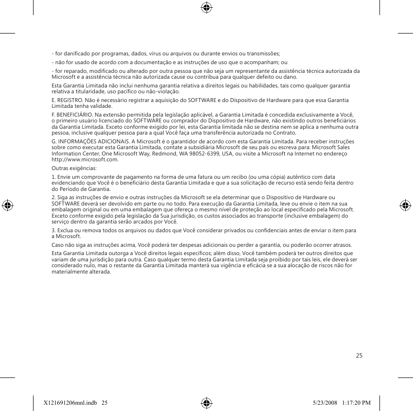 25- for danicado por programas, dados, vírus ou arquivos ou durante envios ou transmissões;- não for usado de acordo com a documentação e as instruções de uso que o acompanham; ou- for reparado, modicado ou alterado por outra pessoa que não seja um representante da assistência técnica autorizada da Microsoft e a assistência técnica não autorizada cause ou contribua para qualquer defeito ou dano.Esta Garantia Limitada não inclui nenhuma garantia relativa a direitos legais ou habilidades, tais como qualquer garantia relativa a titularidade, uso pacíco ou não-violação.E. REGISTRO. Não é necessário registrar a aquisição do SOFTWARE e do Dispositivo de Hardware para que essa Garantia Limitada tenha validade.F. BENEFICIÁRIO. Na extensão permitida pela legislação aplicável, a Garantia Limitada é concedida exclusivamente a Você, o primeiro usuário licenciado do SOFTWARE ou comprador do Dispositivo de Hardware, não existindo outros beneciários da Garantia Limitada. Exceto conforme exigido por lei, esta Garantia limitada não se destina nem se aplica a nenhuma outra pessoa, inclusive qualquer pessoa para a qual Você faça uma transferência autorizada no Contrato.G. INFORMAÇÕES ADICIONAIS. A Microsoft é o garantidor de acordo com esta Garantia Limitada. Para receber instruções sobre como executar esta Garantia Limitada, contate a subsidiária Microsoft de seu país ou escreva para: Microsoft Sales Information Center, One Microsoft Way, Redmond, WA 98052-6399, USA, ou visite a Microsoft na Internet no endereço http://www.microsoft.com.Outras exigências:1. Envie um comprovante de pagamento na forma de uma fatura ou um recibo (ou uma cópia) autêntico com data evidenciando que Você é o beneciário desta Garantia Limitada e que a sua solicitação de recurso está sendo feita dentro do Período de Garantia.2. Siga as instruções de envio e outras instruções da Microsoft se ela determinar que o Dispositivo de Hardware ou SOFTWARE deverá ser devolvido em parte ou no todo. Para execução da Garantia Limitada, leve ou envie o item na sua embalagem original ou em uma embalagem que ofereça o mesmo nível de proteção ao local especicado pela Microsoft. Exceto conforme exigido pela legislação da Sua jurisdição, os custos associados ao transporte (inclusive embalagem) do serviço dentro da garantia serão arcados por Você.3. Exclua ou remova todos os arquivos ou dados que Você considerar privados ou condenciais antes de enviar o item para a Microsoft.Caso não siga as instruções acima, Você poderá ter despesas adicionais ou perder a garantia, ou poderão ocorrer atrasos.Esta Garantia Limitada outorga a Você direitos legais especícos; além disso, Você também poderá ter outros direitos que variam de uma jurisdição para outra. Caso qualquer termo desta Garantia Limitada seja proibido por tais leis, ele deverá ser considerado nulo, mas o restante da Garantia Limitada manterá sua vigência e ecácia se a sua alocação de riscos não for materialmente alterada.X121691206mnl.indb   25 5/23/2008   1:17:20 PM