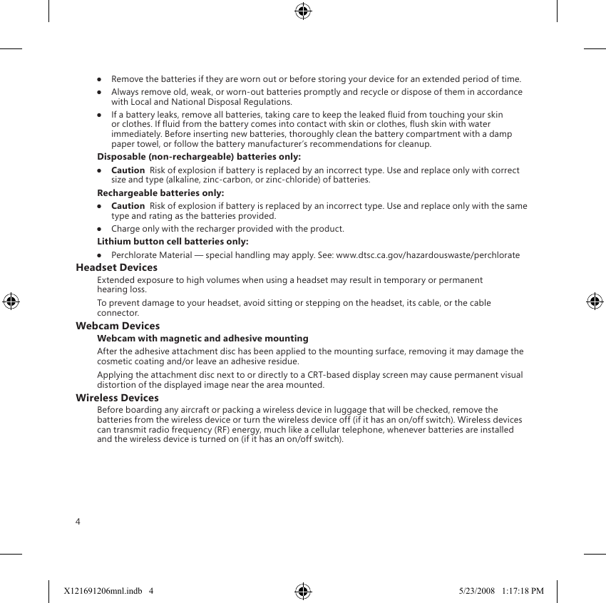 4●  Remove the batteries if they are worn out or before storing your device for an extended period of time.●  Always remove old, weak, or worn-out batteries promptly and recycle or dispose of them in accordance with Local and National Disposal Regulations.●  If a battery leaks, remove all batteries, taking care to keep the leaked uid from touching your skin or clothes. If uid from the battery comes into contact with skin or clothes, ush skin with water immediately. Before inserting new batteries, thoroughly clean the battery compartment with a damp paper towel, or follow the battery manufacturer’s recommendations for cleanup.Disposable (non-rechargeable) batteries only:●  Caution  Risk of explosion if battery is replaced by an incorrect type. Use and replace only with correct size and type (alkaline, zinc-carbon, or zinc-chloride) of batteries.Rechargeable batteries only:●  Caution  Risk of explosion if battery is replaced by an incorrect type. Use and replace only with the same type and rating as the batteries provided.●  Charge only with the recharger provided with the product.Lithium button cell batteries only:●  Perchlorate Material — special handling may apply. See: www.dtsc.ca.gov/hazardouswaste/perchlorateHeadset DevicesExtended exposure to high volumes when using a headset may result in temporary or permanent hearing loss.To prevent damage to your headset, avoid sitting or stepping on the headset, its cable, or the cable connector.Webcam DevicesWebcam with magnetic and adhesive mountingAfter the adhesive attachment disc has been applied to the mounting surface, removing it may damage the cosmetic coating and/or leave an adhesive residue.  Applying the attachment disc next to or directly to a CRT-based display screen may cause permanent visual distortion of the displayed image near the area mounted. Wireless DevicesBefore boarding any aircraft or packing a wireless device in luggage that will be checked, remove the batteries from the wireless device or turn the wireless device off (if it has an on/off switch). Wireless devices can transmit radio frequency (RF) energy, much like a cellular telephone, whenever batteries are installed and the wireless device is turned on (if it has an on/off switch).X121691206mnl.indb   4 5/23/2008   1:17:18 PM
