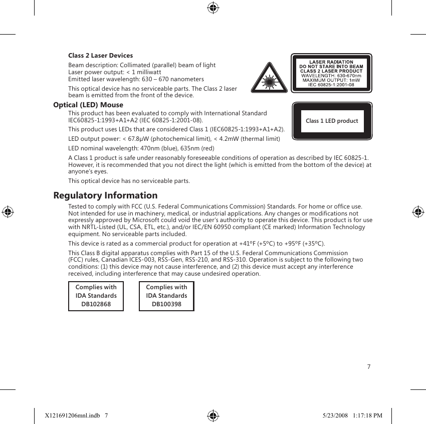 7Class 2 Laser DevicesBeam description: Collimated (parallel) beam of light Laser power output: &lt; 1 milliwatt Emitted laser wavelength: 630 – 670 nanometersThis optical device has no serviceable parts. The Class 2 laser beam is emitted from the front of the device.Optical (LED) MouseThis product has been evaluated to comply with International Standard IEC60825-1:1993+A1+A2 (IEC 60825-1:2001-08).This product uses LEDs that are considered Class 1 (IEC60825-1:1993+A1+A2).LED output power: &lt; 67.8µW (photochemical limit), &lt; 4.2mW (thermal limit)LED nominal wavelength: 470nm (blue), 635nm (red)A Class 1 product is safe under reasonably foreseeable conditions of operation as described by IEC 60825-1.  However, it is recommended that you not direct the light (which is emitted from the bottom of the device) at anyone’s eyes.This optical device has no serviceable parts.Regulatory InformationTested to comply with FCC (U.S. Federal Communications Commission) Standards. For home or ofce use. Not intended for use in machinery, medical, or industrial applications. Any changes or modications not expressly approved by Microsoft could void the user’s authority to operate this device. This product is for use with NRTL-Listed (UL, CSA, ETL, etc.), and/or IEC/EN 60950 compliant (CE marked) Information Technology equipment. No serviceable parts included.This device is rated as a commercial product for operation at +41ºF (+5ºC) to +95ºF (+35ºC).This Class B digital apparatus complies with Part 15 of the U.S. Federal Communications Commission (FCC) rules, Canadian ICES-003, RSS-Gen, RSS-210, and RSS-310. Operation is subject to the following two conditions: (1) this device may not cause interference, and (2) this device must accept any interference received, including interference that may cause undesired operation.Complies withIDA StandardsDB102868          Complies withIDA StandardsDB100398Class 1 LED productX121691206mnl.indb   7 5/23/2008   1:17:18 PM
