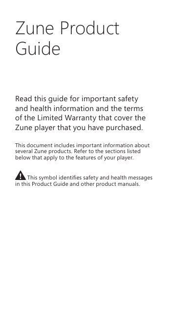 Zune Product GuideRead this guide for important safety  and health information and the terms  of the Limited Warranty that cover the Zune player that you have purchased. This document includes important information about several Zune products. Refer to the sections listed below that apply to the features of your player.  This symbol identies safety and health messages in this Product Guide and other product manuals.