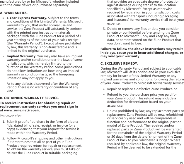 manufactured by or for Microsoft, whether included with the Zune device or purchased separately. A. WARRANTIES.1 Year Express Warranty. »  Subject to the terms and conditions of this Limited Warranty, Microsoft warrants to you, that under normal use and service, the Zune Product will substantially conform with the printed user instruction materials packaged with the Zune Product for a period of 1 year starting as of the date of your sales receipt (the “Warranty Period”). Except where prohibited by law, this warranty is non-transferable and is limited to the original purchaser. Implied Warranty. »  You may also have an implied warranty and/or condition under the laws of some jurisdictions, which is hereby limited to the duration of the Warranty Period. Some jurisdictions do not allow limitations on how long an implied warranty or condition lasts, so the foregoing limitation may not apply to you.   As to any defects discovered after the Warranty Period, there is no warranty or condition of any kind.B. OBTAINING WARRANTY SERVICE.To receive instructions for obtaining repair or replacement warranty services you must sign in  at www.zune.net/repair. You must also:1.  Submit proof of purchase in the form of a bona de, dated bill of sale, receipt, or invoice (or a copy) evidencing that your request for service is made within the Warranty Period. 2.  Follow Microsoft’s shipping and other instructions if it determines that all or part of your Zune Product requires return for repair or replacement. To obtain the warranty service, you must take or deliver the Zune Product in suitable packaging that provides an adequate degree of protection against damage during transit to the location specied by Microsoft. Except as otherwise required by legislation in your jurisdiction, costs associated with transport (including packaging and insurance) for warranty service shall be at your expense. 3.  Delete or remove any les or data you consider private or condential before sending the Zune Product to Microsoft. Copy and keep any les, data, or content stored on the Zune Product that you don’t want to lose.Failure to follow the above instructions may result in delays, cause you to incur additional charges, or may void your warranty.C. EXCLUSIVE REMEDY.During the Warranty Period and subject to applicable law, Microsoft will, at its option and as your exclusive remedy for breach of this Limited Warranty or any implied warranties and conditions, following the return of your Zune Product to Microsoft for warranty service:Repair or replace a defective Zune Product, or »Refund to you the purchase price you paid for  » your Zune Product. This refund may include a deduction for depreciation based on your  actual use.Unless prohibited by law, any replacement parts or  » replacement Zune Product will be new, refurbished or serviceably used and will be comparable in function and performance to the original part or model of Zune Product. The repaired and/or replaced parts or Zune Product will be warranted for the remainder of the original Warranty Period or 30 days from the date of shipment of the Zune Product back to you, whichever is longer. Where required by applicable law, the original Warranty Period will be deemed to be extended for the 18 19