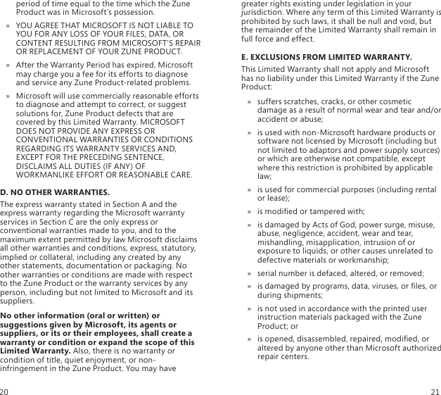 period of time equal to the time which the Zune Product was in Microsoft’s possession. YOU AGREE THAT MICROSOFT IS NOT LIABLE TO  » YOU FOR ANY LOSS OF YOUR FILES, DATA, OR CONTENT RESULTING FROM MICROSOFT’S REPAIR OR REPLACEMENT OF YOUR ZUNE PRODUCT.After the Warranty Period has expired, Microsoft  » may charge you a fee for its efforts to diagnose and service any Zune Product-related problems. Microsoft will use commercially reasonable efforts  » to diagnose and attempt to correct, or suggest solutions for, Zune Product defects that are covered by this Limited Warranty. MICROSOFT DOES NOT PROVIDE ANY EXPRESS OR CONVENTIONAL WARRANTIES OR CONDITIONS REGARDING ITS WARRANTY SERVICES AND, EXCEPT FOR THE PRECEDING SENTENCE, DISCLAIMS ALL DUTIES (IF ANY) OF WORKMANLIKE EFFORT OR REASONABLE CARE.D. NO OTHER WARRANTIES.The express warranty stated in Section A and the express warranty regarding the Microsoft warranty services in Section C are the only express or conventional warranties made to you, and to the maximum extent permitted by law Microsoft disclaims all other warranties and conditions, express, statutory, implied or collateral, including any created by any other statements, documentation or packaging. No other warranties or conditions are made with respect to the Zune Product or the warranty services by any person, including but not limited to Microsoft and its suppliers.No other information (oral or written) or suggestions given by Microsoft, its agents or suppliers, or its or their employees, shall create a warranty or condition or expand the scope of this Limited Warranty. Also, there is no warranty or condition of title, quiet enjoyment, or non-infringement in the Zune Product. You may have greater rights existing under legislation in your jurisdiction. Where any term of this Limited Warranty is prohibited by such laws, it shall be null and void, but the remainder of the Limited Warranty shall remain in full force and effect.E. EXCLUSIONS FROM LIMITED WARRANTY. This Limited Warranty shall not apply and Microsoft has no liability under this Limited Warranty if the Zune Product:suffers scratches, cracks, or other cosmetic  » damage as a result of normal wear and tear and/or accident or abuse; is used with non-Microsoft hardware products or  » software not licensed by Microsoft (including but not limited to adaptors and power supply sources) or which are otherwise not compatible, except where this restriction is prohibited by applicable law; is used for commercial purposes (including rental  » or lease); is modied or tampered with;  »is damaged by Acts of God, power surge, misuse,  » abuse, negligence, accident, wear and tear, mishandling, misapplication, intrusion of or exposure to liquids, or other causes unrelated to defective materials or workmanship; serial number is defaced, altered, or removed;  »is damaged by programs, data, viruses, or les, or  » during shipments; is not used in accordance with the printed user  » instruction materials packaged with the Zune Product; oris opened, disassembled, repaired, modied, or  » altered by anyone other than Microsoft authorized repair centers.20 21