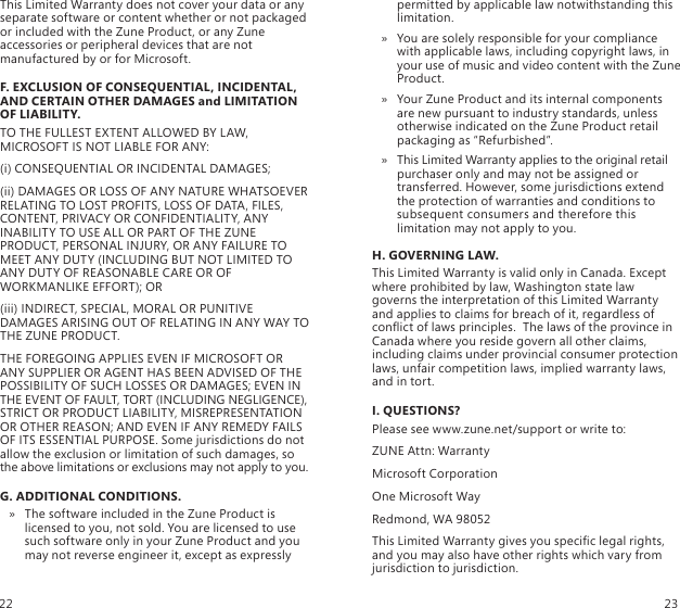 This Limited Warranty does not cover your data or any separate software or content whether or not packaged or included with the Zune Product, or any Zune accessories or peripheral devices that are not manufactured by or for Microsoft. F. EXCLUSION OF CONSEQUENTIAL, INCIDENTAL, AND CERTAIN OTHER DAMAGES and LIMITATION OF LIABILITY.TO THE FULLEST EXTENT ALLOWED BY LAW, MICROSOFT IS NOT LIABLE FOR ANY:(i) CONSEQUENTIAL OR INCIDENTAL DAMAGES;(ii) DAMAGES OR LOSS OF ANY NATURE WHATSOEVER RELATING TO LOST PROFITS, LOSS OF DATA, FILES, CONTENT, PRIVACY OR CONFIDENTIALITY, ANY INABILITY TO USE ALL OR PART OF THE ZUNE PRODUCT, PERSONAL INJURY, OR ANY FAILURE TO MEET ANY DUTY (INCLUDING BUT NOT LIMITED TO ANY DUTY OF REASONABLE CARE OR OF WORKMANLIKE EFFORT); OR(iii) INDIRECT, SPECIAL, MORAL OR PUNITIVE DAMAGES ARISING OUT OF RELATING IN ANY WAY TO THE ZUNE PRODUCT.THE FOREGOING APPLIES EVEN IF MICROSOFT OR ANY SUPPLIER OR AGENT HAS BEEN ADVISED OF THE POSSIBILITY OF SUCH LOSSES OR DAMAGES; EVEN IN THE EVENT OF FAULT, TORT (INCLUDING NEGLIGENCE), STRICT OR PRODUCT LIABILITY, MISREPRESENTATION OR OTHER REASON; AND EVEN IF ANY REMEDY FAILS OF ITS ESSENTIAL PURPOSE. Some jurisdictions do not allow the exclusion or limitation of such damages, so the above limitations or exclusions may not apply to you.G. ADDITIONAL CONDITIONS.The software included in the Zune Product is  » licensed to you, not sold. You are licensed to use such software only in your Zune Product and you may not reverse engineer it, except as expressly permitted by applicable law notwithstanding this limitation. You are solely responsible for your compliance  » with applicable laws, including copyright laws, in your use of music and video content with the Zune Product. Your Zune Product and its internal components  » are new pursuant to industry standards, unless otherwise indicated on the Zune Product retail packaging as “Refurbished”.This Limited Warranty applies to the original retail  » purchaser only and may not be assigned or transferred. However, some jurisdictions extend the protection of warranties and conditions to subsequent consumers and therefore this limitation may not apply to you.H. GOVERNING LAW.This Limited Warranty is valid only in Canada. Except where prohibited by law, Washington state law governs the interpretation of this Limited Warranty and applies to claims for breach of it, regardless of conict of laws principles.  The laws of the province in Canada where you reside govern all other claims, including claims under provincial consumer protection laws, unfair competition laws, implied warranty laws, and in tort.I. QUESTIONS?Please see www.zune.net/support or write to:ZUNE Attn: WarrantyMicrosoft CorporationOne Microsoft WayRedmond, WA 98052This Limited Warranty gives you specic legal rights, and you may also have other rights which vary from jurisdiction to jurisdiction.22 23