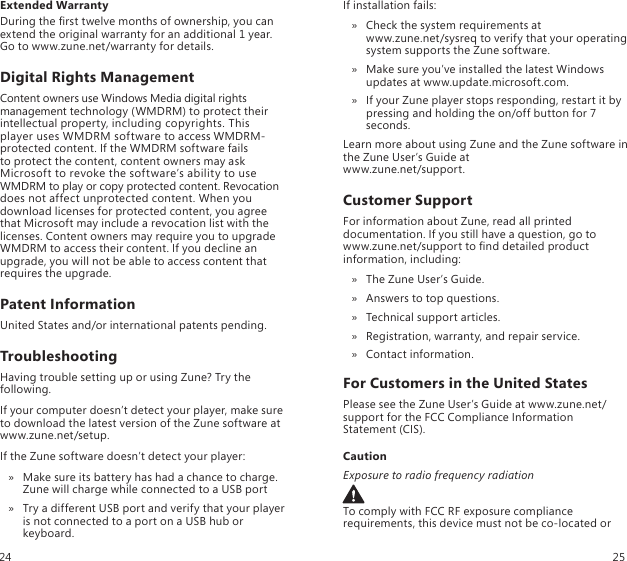 Extended WarrantyDuring the rst twelve months of ownership, you can extend the original warranty for an additional 1 year. Go to www.zune.net/warranty for details.Digital Rights ManagementContent owners use Windows Media digital rights management technology (WMDRM) to protect their intellectual property, including copyrights. This player uses WMDRM software to access WMDRM-protected content. If the WMDRM software fails  to protect the content, content owners may ask Microsoft to revoke the software’s ability to use WMDRM to play or copy protected content. Revocation does not affect unprotected content. When you download licenses for protected content, you agree that Microsoft may include a revocation list with the licenses. Content owners may require you to upgrade WMDRM to access their content. If you decline an upgrade, you will not be able to access content that requires the upgrade.Patent InformationUnited States and/or international patents pending.TroubleshootingHaving trouble setting up or using Zune? Try the following.If your computer doesn’t detect your player, make sure to download the latest version of the Zune software at www.zune.net/setup.If the Zune software doesn’t detect your player:Make sure its battery has had a chance to charge.  » Zune will charge while connected to a USB portTry a different USB port and verify that your player  » is not connected to a port on a USB hub or keyboard.If installation fails:Check the system requirements at   » www.zune.net/sysreq to verify that your operating system supports the Zune software.Make sure you’ve installed the latest Windows  » updates at www.update.microsoft.com.If your Zune player stops responding, restart it by  » pressing and holding the on/off button for 7 seconds.Learn more about using Zune and the Zune software in the Zune User’s Guide at  www.zune.net/support.Customer SupportFor information about Zune, read all printed documentation. If you still have a question, go to  www.zune.net/support to nd detailed product information, including:The Zune User’s Guide. »Answers to top questions. »Technical support articles. »Registration, warranty, and repair service. »Contact information. »For Customers in the United StatesPlease see the Zune User’s Guide at www.zune.net/support for the FCC Compliance Information Statement (CIS).CautionExposure to radio frequency radiationTo comply with FCC RF exposure compliance requirements, this device must not be co-located or 24 25