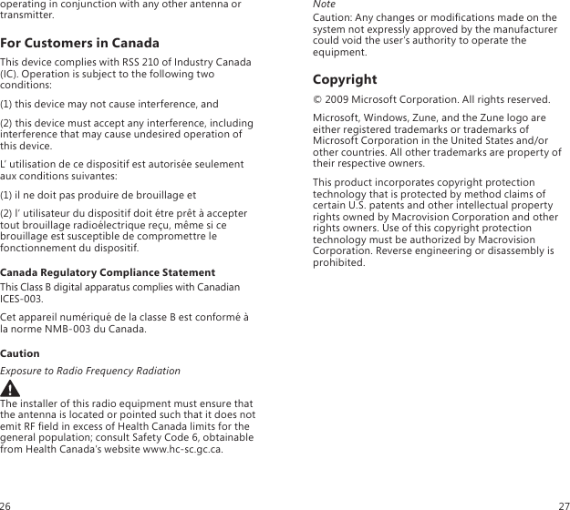 operating in conjunction with any other antenna or transmitter.For Customers in CanadaThis device complies with RSS 210 of Industry Canada (IC). Operation is subject to the following two conditions:(1) this device may not cause interference, and(2) this device must accept any interference, including interference that may cause undesired operation of this device.L’ utilisation de ce dispositif est autorisée seulement aux conditions suivantes:(1) il ne doit pas produire de brouillage et (2) l’ utilisateur du dispositif doit étre prêt à accepter tout brouillage radioélectrique reçu, même si ce brouillage est susceptible de compromettre le fonctionnement du dispositif.Canada Regulatory Compliance StatementThis Class B digital apparatus complies with Canadian ICES-003.Cet appareil numériqué de la classe B est conformé à  la norme NMB-003 du Canada.CautionExposure to Radio Frequency RadiationThe installer of this radio equipment must ensure that  the antenna is located or pointed such that it does not emit RF eld in excess of Health Canada limits for the general population; consult Safety Code 6, obtainable from Health Canada’s website www.hc-sc.gc.ca.NoteCaution: Any changes or modications made on the system not expressly approved by the manufacturer could void the user’s authority to operate the equipment.Copyright© 2009 Microsoft Corporation. All rights reserved.Microsoft, Windows, Zune, and the Zune logo are either registered trademarks or trademarks of Microsoft Corporation in the United States and/or other countries. All other trademarks are property of their respective owners.This product incorporates copyright protection technology that is protected by method claims of certain U.S. patents and other intellectual property rights owned by Macrovision Corporation and other rights owners. Use of this copyright protection technology must be authorized by Macrovision Corporation. Reverse engineering or disassembly is prohibited.26 27