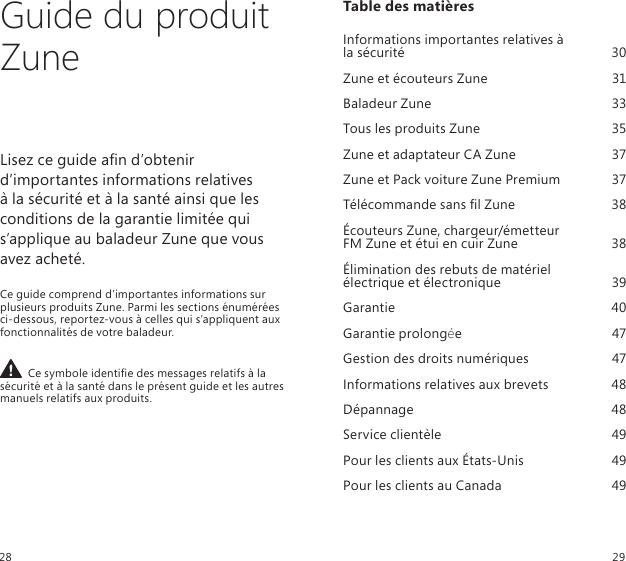 Guide du produit ZuneLisez ce guide an d’obtenir d’importantes informations relatives  à la sécurité et à la santé ainsi que les conditions de la garantie limitée qui s’applique au baladeur Zune que vous avez acheté.Ce guide comprend d’importantes informations sur plusieurs produits Zune. Parmi les sections énumérées ci-dessous, reportez-vous à celles qui s’appliquent aux fonctionnalités de votre baladeur.  Ce symbole identie des messages relatifs à la sécurité et à la santé dans le présent guide et les autres manuels relatifs aux produits.Table des matières Informations importantes relatives à  la sécurité   30Zune et écouteurs Zune  31Baladeur Zune  33Tous les produits Zune  35Zune et adaptateur CA Zune  37Zune et Pack voiture Zune Premium  37Télécommande sans l Zune  38Écouteurs Zune, chargeur/émetteur  FM Zune et étui en cuir Zune  38Élimination des rebuts de matériel    électrique et électronique  39Garantie  40Garantie prolongée  47Gestion des droits numériques  47Informations relatives aux brevets  48Dépannage  48Service clientèle  49Pour les clients aux États-Unis  49Pour les clients au Canada  4928 29