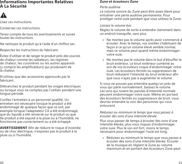 Informations Importantes Relatives  À La Sécurité Lisez ces instructions.Conservez ces instructions.Tenez compte de tous les avertissements et suivez toutes les instructions.Ne nettoyez le produit qu’à l’aide d’un chiffon sec.Respectez les instructions du fabricant.Évitez d’utiliser et de ranger le produit près des sources de chaleur comme les radiateurs, les registres  de chaleur, les cuisinières ou les autres appareils  (y compris les amplicateurs) qui produisent de  la chaleur.N’utilisez que des accessoires approuvés par le fabricant.Débranchez le produit pendant les orages électriques ou lorsque vous ne comptez pas l’utiliser pendant une longue période.Conez l’entretien à un personnel qualié. Un entretien est nécessaire lorsque le produit a été endommagé de quelque façon que ce soit, par exemple lorsque l’adaptateur CA a été endommagé, que du liquide a été renversé sur le produit ou que  tle produit a été exposé à la pluie ou à l’humidité, ne fonctionne pas correctement ou a été échappé.AVERTISSEMENT An de réduire le risque d’incendie ou de choc électrique, n’exposez pas le produit à la pluie ou à l’humidité.Zune et écouteurs ZunePerte auditiveLe volume sonore du Zune peut être assez élevé pour entraîner une perte auditive permanente. Pour protéger votre ouïe pendant que vous utilisez le Zune:Laissez le volume basRéglez le volume de sorte à entendre clairement dans un endroit tranquille, sans plus.Ne montez pas le volume après avoir commencé à  » écouter. Avec le temps, vos oreilles s’habituent de façon à ce qu’un volume élevé semble normal, mais ce volume peut quand même endommager votre ouïe.Ne montez pas le volume dans le but d’étouffer le  » bruit extérieur. Le bruit extérieur combiné au  son de vos écouteurs risque d’endommager votre  ouïe. Les écouteurs fermés ou suppresseurs de bruit réduisent l’intensité du bruit extérieur an que vous n’ayez pas à augmenter le volume. Si vous ne pouvez pas entendre quelqu’un près de vous qui parle normalement, baissez le volume.  Les sons qui noient les paroles d’intensité normale  peuvent endommager votre ouïe. Même en portant des écouteurs fermés ou suppresseurs de bruit, vous devriez entendre la voix des personnes qui vous entourent. Réduisez au minimum le temps que vous passez à écouter des sons d’une intensité élevéePlus vous passez de temps à écouter des sons d’une intensité élevée, plus vous risquez d’endommager votre ouïe. Plus le son est fort, moins le temps nécessaire pour endommager l’ouïe est long.Réduisez au minimum le temps que vous passez à  » écouter des sons d’une intensité élevée. Écouter de la musique en réglant le Zune au volume maximum et en portant des écouteurs Zune peut 30 31