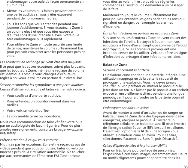 endommager votre ouïe de façon permanente en 15 minutes. Même les volumes plus faibles peuvent entraîner  » une perte auditive si vous y êtes exposé(e) pendant de nombreuses heures.Tous les sons que vous entendez pendant une  » journée s’additionnent. Si vous écoutez le Zune à un volume élevé et que vous êtes exposé à d’autres sons d’une intensité élevée, votre ouïe sera endommagée plus rapidement. Pour utiliser le Zune en toute sécurité sans limite  » de temps, maintenez le volume sufsamment bas pour pouvoir converser avec les personnes près de vous. Les écouteurs de rechange peuvent être plus bruyantsIl se peut que les autres écouteurs soient plus bruyants que les écouteurs Zune, même si le réglage du volume est identique. Lorsque vous changez d’écouteurs, réglez à nouveau le volume en partant d’un niveau bas. Sachez reconnaître les symptômes d’une perte auditiveCessez d’utiliser votre Zune et faites vérier votre ouïe si:Vous souffrez d’une perte auditive.  »Vous entendez un bourdonnement dans vos  » oreilles.Votre voix semble étouffée.  »Le son semble terne ou monotone. »Nous vous recommandons de faire vérier votre ouïe par un audiologiste de façon régulière. Pour de plus amples renseignements, consultez la page www.zune.net/safety.Prêtez attention à ce qui vous entoureN’utilisez pas les écouteurs Zune et ne regardez pas de vidéos pendant que vous conduisez, faites du vélo ou marchez près de la circulation automobile. Ne touchez pas aux commandes de l’émetteur FM Zune lorsque vous êtes au volant. Il est plus sûr de régler les commandes à l’arrêt ou de demander à un passager  de le faire.Maintenez toujours le volume sufsamment bas  pour pouvoir entendre les gens parler et les sons qui signalent un danger, par exemple les alarmes d’incendie.Évitez les infections en portant les écouteurs ZuneS’ils sont sales, les écouteurs Zune peuvent causer des infections de l’oreille. Nettoyez fréquemment vos écouteurs à l’aide d’un antiseptique comme de l’alcool isopropylique. Si les écouteurs provoquent une irritation, cessez de les utiliser. Cela peut être un signe d’infection ou présager d’une infection prochaine.Baladeur ZuneSécurité concernant la batterieLe baladeur Zune contient une batterie intégrée. Une utilisation inappropriée de la batterie risquerait de provoquer une explosion. Vous ne devez jamais chauffer, ouvrir, perforer ou mutiler le produit ni le jeter dans un feu. Ne laissez pas le produit à un endroit exposé à l’ensoleillement direct pendant une longue période, car il pourrait fondre ou la batterie pourrait être endommagée.Embarquement dans un avionAvant de monter à bord d’un avion ou de ranger un baladeur sans l Zune dans des bagages devant être enregistrés, éteignez le produit. À l’instar d’un téléphone cellulaire, ce baladeur sans l peut émettre de l’énergie radiofréquence (RF) lorsqu’il est allumé. Désactivez l’option sans l de Zune lorsque vous utilisez le baladeur Zune en avion. Pour ce faire, sélectionnez Paramètres, Sans l, puis Désactivé.Crises d’épilepsie liées à la photosensibilitéPour un très faible pourcentage de personnes, l’exposition à certaines images, notamment aux lueurs ou motifs clignotants pouvant apparaître dans les 32 33