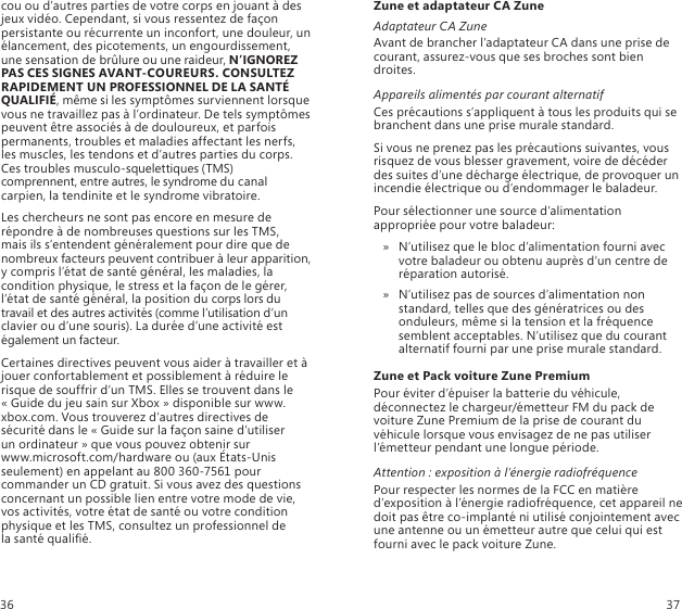 cou ou d’autres parties de votre corps en jouant à des jeux vidéo. Cependant, si vous ressentez de façon persistante ou récurrente un inconfort, une douleur, un élancement, des picotements, un engourdissement, une sensation de brûlure ou une raideur, N’IGNOREZ PAS CES SIGNES AVANT-COUREURS. CONSULTEZ RAPIDEMENT UN PROFESSIONNEL DE LA SANTÉ QUALIFIÉ, même si les symptômes surviennent lorsque vous ne travaillez pas à l’ordinateur. De tels symptômes peuvent être associés à de douloureux, et parfois permanents, troubles et maladies affectant les nerfs, les muscles, les tendons et d’autres parties du corps. Ces troubles musculo-squelettiques (TMS) comprennent, entre autres, le syndrome du canal carpien, la tendinite et le syndrome vibratoire.Les chercheurs ne sont pas encore en mesure de répondre à de nombreuses questions sur les TMS,  mais ils s’entendent généralement pour dire que de nombreux facteurs peuvent contribuer à leur apparition, y compris l’état de santé général, les maladies, la condition physique, le stress et la façon de le gérer, l’état de santé général, la position du corps lors du travail et des autres activités (comme l’utilisation d’un clavier ou d’une souris). La durée d’une activité est également un facteur.Certaines directives peuvent vous aider à travailler et à jouer confortablement et possiblement à réduire le risque de souffrir d’un TMS. Elles se trouvent dans le « Guide du jeu sain sur Xbox » disponible sur www.xbox.com. Vous trouverez d’autres directives de sécurité dans le « Guide sur la façon saine d’utiliser  un ordinateur » que vous pouvez obtenir sur  www.microsoft.com/hardware ou (aux États-Unis seulement) en appelant au 800 360-7561 pour commander un CD gratuit. Si vous avez des questions concernant un possible lien entre votre mode de vie, vos activités, votre état de santé ou votre condition physique et les TMS, consultez un professionnel de  la santé qualié.Zune et adaptateur CA ZuneAdaptateur CA ZuneAvant de brancher l’adaptateur CA dans une prise de courant, assurez-vous que ses broches sont bien droites.Appareils alimentés par courant alternatifCes précautions s’appliquent à tous les produits qui se branchent dans une prise murale standard.Si vous ne prenez pas les précautions suivantes, vous risquez de vous blesser gravement, voire de décéder des suites d’une décharge électrique, de provoquer un incendie électrique ou d’endommager le baladeur.Pour sélectionner une source d’alimentation appropriée pour votre baladeur:N’utilisez que le bloc d’alimentation fourni avec  » votre baladeur ou obtenu auprès d’un centre de réparation autorisé. N’utilisez pas de sources d’alimentation non  » standard, telles que des génératrices ou des onduleurs, même si la tension et la fréquence semblent acceptables. N’utilisez que du courant alternatif fourni par une prise murale standard.Zune et Pack voiture Zune PremiumPour éviter d’épuiser la batterie du véhicule, déconnectez le chargeur/émetteur FM du pack de voiture Zune Premium de la prise de courant du véhicule lorsque vous envisagez de ne pas utiliser l’émetteur pendant une longue période.Attention : exposition à l’énergie radiofréquencePour respecter les normes de la FCC en matière d’exposition à l’énergie radiofréquence, cet appareil ne doit pas être co-implanté ni utilisé conjointement avec une antenne ou un émetteur autre que celui qui est fourni avec le pack voiture Zune.36 37