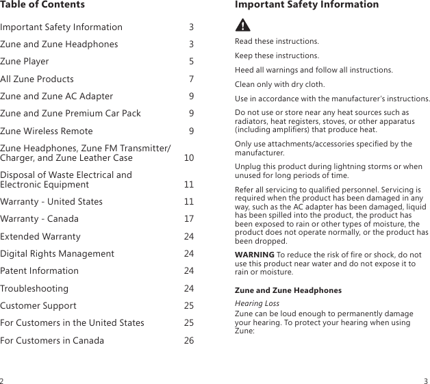 Table of Contents Important Safety Information  3Zune and Zune Headphones  3Zune Player  5All Zune Products  7Zune and Zune AC Adapter  9Zune and Zune Premium Car Pack  9Zune Wireless Remote  9Zune Headphones, Zune FM Transmitter/Charger, and Zune Leather Case  10Disposal of Waste Electrical and  Electronic Equipment  11Warranty - United States  11Warranty - Canada  17Extended Warranty  24Digital Rights Management  24Patent Information  24Troubleshooting  24Customer Support  25For Customers in the United States  25For Customers in Canada  26Important Safety Information Read these instructions.Keep these instructions.Heed all warnings and follow all instructions.Clean only with dry cloth.Use in accordance with the manufacturer’s instructions.Do not use or store near any heat sources such as radiators, heat registers, stoves, or other apparatus (including ampliers) that produce heat.Only use attachments/accessories specied by the manufacturer.Unplug this product during lightning storms or when unused for long periods of time.Refer all servicing to qualied personnel. Servicing is required when the product has been damaged in any way, such as the AC adapter has been damaged, liquid has been spilled into the product, the product has been exposed to rain or other types of moisture, the product does not operate normally, or the product has been dropped.WARNING To reduce the risk of re or shock, do not use this product near water and do not expose it to rain or moisture.Zune and Zune HeadphonesHearing LossZune can be loud enough to permanently damage your hearing. To protect your hearing when using Zune:2 3