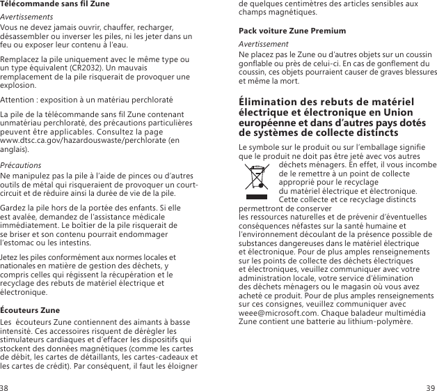 Télécommande sans l ZuneAvertissementsVous ne devez jamais ouvrir, chauffer, recharger, désassembler ou inverser les piles, ni les jeter dans un feu ou exposer leur contenu à l’eau.Remplacez la pile uniquement avec le même type ou un type équivalent (CR2032). Un mauvais remplacement de la pile risquerait de provoquer une explosion.Attention : exposition à un matériau perchloratéLa pile de la télécommande sans l Zune contenant  unmatériau perchloraté, des précautions particulières  peuvent être applicables. Consultez la page  www.dtsc.ca.gov/hazardouswaste/perchlorate (en anglais).PrécautionsNe manipulez pas la pile à l’aide de pinces ou d’autres outils de métal qui risqueraient de provoquer un court-circuit et de réduire ainsi la durée de vie de la pile. Gardez la pile hors de la portée des enfants. Si elle  est avalée, demandez de l’assistance médicale immédiatement. Le boîtier de la pile risquerait de  se briser et son contenu pourrait endommager l’estomac ou les intestins. Jetez les piles conformément aux normes locales et nationales en matière de gestion des déchets, y compris celles qui régissent la récupération et le recyclage des rebuts de matériel électrique et électronique. Écouteurs ZuneLes  écouteurs Zune contiennent des aimants à basse intensité. Ces accessoires risquent de dérégler les stimulateurs cardiaques et d’effacer les dispositifs qui stockent des données magnétiques (comme les cartes de débit, les cartes de détaillants, les cartes-cadeaux et les cartes de crédit). Par conséquent, il faut les éloigner de quelques centimètres des articles sensibles aux champs magnétiques.Pack voiture Zune PremiumAvertissementNe placez pas le Zune ou d’autres objets sur un coussin gonable ou près de celui-ci. En cas de gonement du coussin, ces objets pourraient causer de graves blessures et même la mort.Élimination des rebuts de matériel électrique et électronique en Union européenne et dans d’autres pays dotés  de systèmes de collecte distinctsLe symbole sur le produit ou sur l’emballage signie que le produit ne doit pas être jeté avec vos autres déchets ménagers. En effet, il vous incombe de le remettre à un point de collecte approprié pour le recyclage  du matériel électrique et électronique. Cette collecte et ce recyclage distincts permettront de conserver  les ressources naturelles et de prévenir d’éventuelles conséquences néfastes sur la santé humaine et l’environnement découlant de la présence possible de substances dangereuses dans le matériel électrique  et électronique. Pour de plus amples renseignements sur les points de collecte des déchets électriques  et électroniques, veuillez communiquer avec votre administration locale, votre service d’élimination  des déchets ménagers ou le magasin où vous avez acheté ce produit. Pour de plus amples renseignements sur ces consignes, veuillez communiquer avec  weee@microsoft.com. Chaque baladeur multimédia Zune contient une batterie au lithium-polymère.38 39