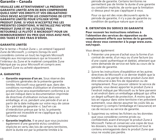 Garantie – CanadaVEUILLEZ LIRE ATTENTIVEMENT LA PRÉSENTE GARANTIE LIMITÉE AFIN DE BIEN COMPRENDRE QUELS SONT VOS DROITS ET VOS OBLIGATIONS! VOUS DEVEZ ACCEPTER LES CONDITIONS DE CETTE GARANTIE LIMITÉE POUR UTILISER VOTRE PRODUIT ZUNE. SI VOUS N’ACCEPTEZ PAS LES PRÉSENTES CONDITIONS, N’INSTALLEZ PAS VOTRE PRODUIT ZUNE ET NE L’UTILISEZ PAS; RETOURNEZ-LE PLUTÔT À MICROSOFT POUR UN REMBOURSEMENT DU PRIX QUE VOUS AVEZ PAYÉ, DES TAXES ET DES FRAIS D’ENVOI.GARANTIE LIMITÉEPar le terme « Produit Zune », on entend l’appareil Zune de Microsoft, y compris (lorsqu’ils sont considérés comme un tout) les logiciels Microsoft intégrés aux microprocesseurs qui se trouvent à l’intérieur du Zune et le matériel compatible Zune fabriqué par ou pour Microsoft et compris avec l’appareil Zune ou acheté séparément.A. GARANTIESGarantie expresse d’un an. »  Sous réserve des conditions générales de la présente garantie limitée, Microsoft vous garantit que, dans des conditions normales d’utilisation et d’entretien, le produit Zune sera essentiellement conforme à ce qui est indiqué dans la documentation imprimée de directives d’utilisation incluse dans son emballage, et ce, pendant une période d’un an à partir de la date indiquée sur votre reçu de caisse (la « période de garantie »). Sauf en cas d’interdiction prévue par la loi, la présente garantie est incessible et ne s’applique qu’à l’acheteur initial. Garantie implicite. »  Il se peut que vous jouissiez également d’une garantie et/ou condition implicite en vertu des lois de certains territoires, dont la durée est par la présente limitée à la période de garantie. Certains territoires ne permettent pas de limiter la durée d’une garantie ou condition implicite, de sorte que la limitation ci-dessus peut ne pas s’appliquer à vous.    Pour ce qui est des vices découverts après la période de garantie, il n’y a pas de garantie ou condition de quelque nature que ce soit.B. OBTENTION DU SERVICE DE GARANTIEPour recevoir les instructions relatives à l’obtention des services de réparation ou de remplacement offerts aux termes de la garantie, vous devez vous connecter à la page www.zune.net/repair.Vous devez également:1.  Présenter une preuve d’achat sous la forme d’un contrat de vente, d’un reçu ou d’une facture (ou d’une copie) authentique et daté(e), attestant que votre demande de service est faite au cours de la période de garantie. 2.  Suivre les instructions d’expédition et les autres directives de Microsoft si ce dernier établit que la totalité ou une partie de votre produit Zune doit être retourné à des ns de réparation ou de remplacement. Pour pouvoir obtenir le service de garantie, vous devez apporter le produit Zune à l’endroit indiqué par Microsoft ou le faire parvenir à cet endroit dans un emballage adéquat qui offre un degré sufsant de protection. À moins que les lois en vigueur dans votre territoire n’en prévoient autrement, vous devrez assumer les coûts liés au transport (y compris l’emballage et l’assurance) en cas de recours au service de garantie. 3.  Supprimez ou retirez les chiers ou les données que vous considérez comme privés ou condentiels avant d’envoyer le produit Zune à Microsoft. Faites et conservez une copie de tous les dossiers, tous les renseignements et tout le contenu emmagasinés dans le produit Zune que vous ne voulez pas perdre.40 41