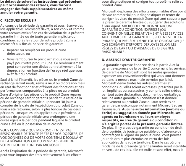 Le défaut de suivre les instructions qui précèdent peut occasionner des retards, vous forcer à engager des frais supplémentaires ou même annuler votre garantie.C. RECOURS EXCLUSIFAu cours de la période de garantie et sous réserve des lois applicables, Microsoft devra, à son choix et comme votre recours exclusif en cas de violation de la présente garantie limitée ou de toute garantie implicite ou condition, après le retour de votre produit Zune à Microsoft aux ns du service de garantie:Réparer ou remplacer un produit Zune  » défectueux, ouVous rembourser le prix d’achat que vous avez  » payé pour votre produit Zune. Ce remboursement peut comporter une déduction relativement à la dépréciation en fonction de l’usage réel que vous avez fait du produit.Sauf si la loi l’interdit, les pièces ou le produit Zune de rechange seront neufs, remis à neuf ou d’occasion mais en état de fonctionner et offriront des fonctions et des performances comparables à la pièce ou au produit Zune d’origine. Les pièces ou le produit Zune réparés ou de rechange seront garantis pendant le reste de la période de garantie initiale ou pendant 30 jours à compter de la date de l’expédition du produit Zune qui vous a été retourné, selon la plus longue de ces deux périodes. Lorsque les lois applicables le prévoient, la période de garantie initiale sera prolongée d’une durée égale à la période pendant laquelle le produit Zune a été en la possession de Microsoft.VOUS CONVENEZ QUE MICROSOFT N’EST PAS RESPONSABLE DE TOUTE PERTE DE VOS DOSSIERS, DE VOS DONNÉES OU DE VOTRE CONTENU DÉCOULANT DE LA RÉPARATION OU DU REMPLACEMENT DE VOTRE PRODUIT ZUNE PAR MICROSOFT.Après l’expiration de la période de garantie, Microsoft peut vous imputer des frais relativement à ses efforts pour diagnostiquer et corriger tout problème relié au produit Zune.Microsoft déploiera des efforts raisonnables d’un point de vue commercial pour diagnostiquer et tenter de corriger les vices du produit Zune qui sont couverts par la présente garantie limitée ou suggérer des solutions à leur égard. MICROSOFT NE DONNE AUCUNE GARANTIE OU CONDITION EXPRESSE (OU CONVENTIONNELLE) RELATIVEMENT À SES SERVICES AUX TERMES DE LA GARANTIE ET, SI CE N’EST DE LA PHRASE QUI PRÉCÈDE, DÉNIE TOUTE OBLIGATION (LE CAS ÉCHÉANT) D’EFFORTS DÉPLOYÉS SELON LES RÈGLES DE L’ART OU D’ABSENCE DE DILIGENCE RAISONNABLE..D. ABSENCE D’AUTRE GARANTIELa garantie expresse énoncée dans la partie A et la garantie expresse de la partie C concernant les services de garantie de Microsoft sont les seules garanties expresses (ou conventionnelles) qui vous sont données et, dans la mesure maximale permise par la loi, Microsoft dénie toutes les autres garanties et conditions, qu’elles soient expresses, prescrites par la loi, implicites ou accessoires, y compris celles créées par tout autre déclaration, document ou emballage. Aucune autre garantie ou condition n’est donnée relativement au produit Zune ou aux services de garantie par quiconque, notamment Microsoft et ses fournisseurs. Aucune autre information (verbale ou écrite) ou suggestion donnée par Microsoft, ses agents ou fournisseurs ou leurs employés respectifs, ne crée de garantie ou condition ni n’élargit la portée de la présente garantie limitée. De plus, il n’y a pas de garantie ou condition de droit de propriété, de jouissance paisible ou d’absence de contrefaçon à l’égard du produit Zune. Vous pouvez jouir de droits plus étendus en vertu des lois applicables dans votre territoire. Dans le cas où une modalité de la présente garantie limitée serait interdite en vertu de ces lois, elle est nulle et sans effet, mais le 42 43