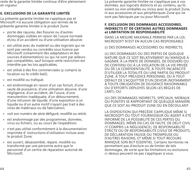 reste de la garantie limitée continue d’être pleinement en vigueur.E. EXCLUSIONS DE LA GARANTIE LIMITÉE La présente garantie limitée ne s’applique pas et Microsoft n’a aucune obligation aux termes de la présente garantie limitée si le produit Zune:porte des rayures, des ssures ou d’autres  » dommages visibles en raison de l’usure normale et/ou d’un accident ou d’une utilisation abusive;est utilisé avec du matériel ou des logiciels qui ne  » sont pas vendus ou concédés sous licence par Microsoft (notamment des adaptateurs et des sources d’alimentation) ou qui ne sont par ailleurs pas compatibles, sauf lorsque cette restriction est interdite par les lois applicables;est utilisé à des ns commerciales (y compris la  » location ou le crédit-bail);est modié ou traqué; »est endommagé en raison d’un cas fortuit, d’une  » saute de puissance, d’une utilisation abusive, d’une négligence, d’un accident, de l’usure, d’une manutention inadéquate, d’un détournement, d’une intrusion de liquide, d’une exposition à un liquide ou d’un autre motif n’ayant pas trait à des vices de matériaux ou de fabrication;voit son numéro de série déguré, modié ou retiré; »est endommagé par des programmes, données,  » virus ou chiers, ou au cours de l’expédition;n’est pas utilisé conformément à la documentation  » imprimée d’ instructions d’utilisation incluse avec le produit Zune;est ouvert, désassemblé, réparé, modié ou  » transformé par une personne autre que le personnel d’un centre de réparation autorisé de Microsoft.La présente garantie limitée ne s’applique pas à vos données, aux logiciels distincts et au contenu, qu’ils soient ou non emballés ou inclus avec le produit Zune, ni aux accessoires et aux périphériques Zune qui ne sont pas fabriqués par ou pour Microsoft.F. EXCLUSION DES DOMMAGES ACCESSOIRES, INDIRECTS ET DE CERTAINS AUTRES DOMMAGES et LIMITATION DE RESPONSABILITÉDANS LA MESURE MAXIMALE PERMISE PAR LA LOI, MICROSOFT N’EST EN AUCUN CAS RESPONSABLE:(i) DES DOMMAGES ACCESSOIRES OU INDIRECTS;(ii) DES DOMMAGES OU DES PERTES DE QUELQUE NATURE QUE CE SOIT RELATIVEMENT AU MANQUE À GAGNER, À LA PERTE DE DONNÉES, DE DOSSIERS OU DE CONTENU OU À LA VIOLATION DE LA VIE PRIVÉE OU DE LA CONFIDENTIALITÉ, À TOUTE INCAPACITÉ D’UTILISER LA TOTALITÉ OU UNE PARTIE DU PRODUIT ZUNE, À TOUT PRÉJUDICE PERSONNEL OU À TOUT DÉFAUT DE S’ACQUITTER D’UN DEVOIR (NOTAMMENT À TOUTE OBLIGATION DE DILIGENCE RAISONNABLE OU D’EFFORTS DÉPLOYÉS SELON LES RÈGLES DE L’ART); OU(iii) DES DOMMAGES INDIRECTS, SPÉCIAUX, MORAUX OU PUNITIFS SE RAPPORTANT DE QUELQUE MANIÈRE QUE CE SOIT AU PRODUIT ZUNE OU EN DÉCOULANT.LA DISPOSITION QUI PRÉCÈDE S’APPLIQUE MÊME SI MICROSOFT OU TOUT FOURNISSEUR OU AGENT A ÉTÉ INFORMÉ DE LA POSSIBILITÉ DE CES PERTES OU DOMMAGES, MÊME EN CAS DE FAUTE, DE DÉLIT CIVIL (Y COMPRIS LA NÉGLIGENCE), DE RESPONSABILITÉ STRICTE OU DE RESPONSABILITÉ CIVILE DE PRODUITS, DE DÉCLARATION FAUSSE OU TROMPEUSE OU D’AUTRES RAISONS, ET MÊME SI TOUT RECOURS MANQUE SON BUT ESSENTIEL. Certains territoires ne permettent pas d’exclure ou de limiter de tels dommages, de sorte que les limitations ou exclusions ci-dessus peuvent ne pas s’appliquer à vous.44 45