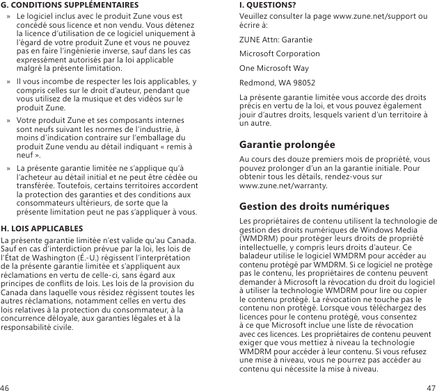 G. CONDITIONS SUPPLÉMENTAIRESLe logiciel inclus avec le produit Zune vous est  » concédé sous licence et non vendu. Vous détenez la licence d’utilisation de ce logiciel uniquement à l’égard de votre produit Zune et vous ne pouvez pas en faire l’ingénierie inverse, sauf dans les cas expressément autorisés par la loi applicable malgré la présente limitation.Il vous incombe de respecter les lois applicables, y  » compris celles sur le droit d’auteur, pendant que vous utilisez de la musique et des vidéos sur le produit Zune.Votre produit Zune et ses composants internes  » sont neufs suivant les normes de l’industrie, à moins d’indication contraire sur l’emballage du produit Zune vendu au détail indiquant « remis à neuf ».La présente garantie limitée ne s’applique qu’à  » l’acheteur au détail initial et ne peut être cédée ou transférée. Toutefois, certains territoires accordent la protection des garanties et des conditions aux consommateurs ultérieurs, de sorte que la présente limitation peut ne pas s’appliquer à vous.H. LOIS APPLICABLESLa présente garantie limitée n’est valide qu’au Canada. Sauf en cas d’interdiction prévue par la loi, les lois de l’État de Washington (É.-U.) régissent l’interprétation de la présente garantie limitée et s’appliquent aux réclamations en vertu de celle-ci, sans égard aux principes de conits de lois. Les lois de la provision du Canada dans laquelle vous résidez régissent toutes les autres réclamations, notamment celles en vertu des lois relatives à la protection du consommateur, à la concurrence déloyale, aux garanties légales et à la responsabilité civile.I. QUESTIONS?Veuillez consulter la page www.zune.net/support ou écrire à:ZUNE Attn: GarantieMicrosoft CorporationOne Microsoft WayRedmond, WA 98052La présente garantie limitée vous accorde des droits précis en vertu de la loi, et vous pouvez également jouir d’autres droits, lesquels varient d’un territoire à un autre.Garantie prolongéeAu cours des douze premiers mois de propriété, vous pouvez prolonger d’un an la garantie initiale. Pour obtenir tous les détails, rendez-vous sur  www.zune.net/warranty.Gestion des droits numériquesLes propriétaires de contenu utilisent la technologie de gestion des droits numériques de Windows Media (WMDRM) pour protéger leurs droits de propriété intellectuelle, y compris leurs droits d’auteur. Ce baladeur utilise le logiciel WMDRM pour accéder au contenu protégé par WMDRM. Si ce logiciel ne protège pas le contenu, les propriétaires de contenu peuvent demander à Microsoft la révocation du droit du logiciel à utiliser la technologie WMDRM pour lire ou copier  le contenu protégé. La révocation ne touche pas le contenu non protégé. Lorsque vous téléchargez des licences pour le contenu protégé, vous consentez  à ce que Microsoft inclue une liste de révocation  avec ces licences. Les propriétaires de contenu peuvent exiger que vous mettiez à niveau la technologie WMDRM pour accéder à leur contenu. Si vous refusez une mise à niveau, vous ne pourrez pas accéder au contenu qui nécessite la mise à niveau.46 47