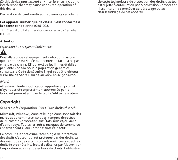 (2) this device must accept any interference, including interference that may cause undesired operation of this device.Déclaration de conformité aux règlements canadiensCet appareil numérique de classe B est conforme à la norme canadienne ICES-003.This Class B digital apparatus complies with Canadian  ICES-003.AttentionExposition à l’énergie radiofréquence L’installateur de cet équipement radio doit s’assurer que l’antenne est située ou orientée de façon à ne pas émettre de champ RF qui excède les limites établies par Santé Canada pour la population générale; consultez le Code de sécurité 6, qui peut être obtenu sur le site de Santé Canada au www.hc-sc.gc.ca/rpb.[Note]Attention : Toute modication apportée au produit n’ayant pas été expressément approuvée par le fabricant pourrait annuler le droit d’utiliser le matériel.Copyright© Microsoft Corporation, 2009. Tous droits réservés.Microsoft, Windows, Zune et le logo Zune sont soit des marques de commerce, soit des marques déposées  de Microsoft Corporation aux États-Unis et/ou dans  d’autres pays. Toutes les autres marques de commerce appartiennent à leurs propriétaires respectifs.Ce produit est doté d’une technologie de protection des droits d’auteur qui est protégée par des droits sur des méthodes de certains brevets américains et autres droitsde propriété intellectuelle détenus par Macrovision Corporation et autres détenteurs de droits. L’utilisation de cette technologie de protection des droits d’auteur est sujette à autorisation par Macrovision Corporation. Il est interdit de procéder au désossage ou au désassemblage de cet appareil.50 51