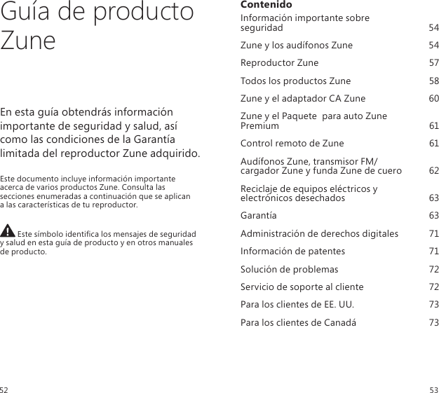 Guía de producto ZuneEn esta guía obtendrás información importante de seguridad y salud, así  como las condiciones de la Garantía limitada del reproductor Zune adquirido.Este documento incluye información importante acerca de varios productos Zune. Consulta las secciones enumeradas a continuación que se aplican  a las características de tu reproductor. Este símbolo identica los mensajes de seguridad  y salud en esta guía de producto y en otros manuales de producto.ContenidoInformación importante sobre  seguridad  54Zune y los audífonos Zune  54Reproductor Zune  57Todos los productos Zune  58Zune y el adaptador CA Zune  60Zune y el Paquete  para auto Zune  Premium   61Control remoto de Zune  61Audífonos Zune, transmisor FM/ cargador Zune y funda Zune de cuero  62Reciclaje de equipos eléctricos y  electrónicos desechados  63Garantía  63Administración de derechos digitales  71Información de patentes  71Solución de problemas  72Servicio de soporte al cliente  72Para los clientes de EE. UU.  73Para los clientes de Canadá  7352 53