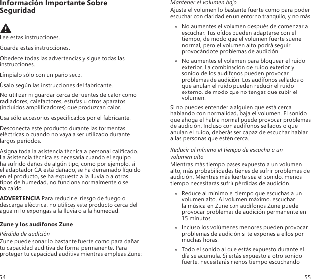 Información Importante Sobre Seguridad Lee estas instrucciones.Guarda estas instrucciones.Obedece todas las advertencias y sigue todas las instrucciones.Límpialo sólo con un paño seco.Úsalo según las instrucciones del fabricante.No utilizar ni guardar cerca de fuentes de calor como radiadores, calefactores, estufas u otros aparatos (incluidos amplicadores) que produzcan calor.Usa sólo accesorios especicados por el fabricante.Desconecta este producto durante las tormentas eléctricas o cuando no vaya a ser utilizado durante largos períodos.Asigna toda la asistencia técnica a personal calicado. La asistencia técnica es necesaria cuando el equipo  ha sufrido daños de algún tipo, como por ejemplo, si  el adaptador CA está dañado, se ha derramado líquido en el producto, se ha expuesto a la lluvia o a otros tipos de humedad, no funciona normalmente o se  ha caído.ADVERTENCIA Para reducir el riesgo de fuego o descarga eléctrica, no utilices este producto cerca del agua ni lo expongas a la lluvia o a la humedad.Zune y los audífonos ZunePérdida de audiciónZune puede sonar lo bastante fuerte como para dañar tu capacidad auditiva de forma permanente. Para proteger tu capacidad auditiva mientras empleas Zune:Mantener el volumen bajoAjusta el volumen lo bastante fuerte como para poder escuchar con claridad en un entorno tranquilo, y no más.No aumentes el volumen después de comenzar a  » escuchar. Tus oídos pueden adaptarse con el tiempo, de modo que el volumen fuerte suene normal, pero el volumen alto podrá seguir provocándote problemas de audición.No aumentes el volumen para bloquear el ruido  » exterior. La combinación de ruido exterior y sonido de los audífonos pueden provocar problemas de audición. Los audífonos sellados o que anulan el ruido pueden reducir el ruido externo, de modo que no tengas que subir el volumen. Si no puedes entender a alguien que está cerca hablando con normalidad, baja el volumen. El sonido que ahoga el habla normal puede provocar problemas de audición. Incluso con audífonos sellados o que anulan el ruido, deberás ser capaz de escuchar hablar  a las personas que estén cerca. Reducir al mínimo el tiempo de escucha a un  volumen altoMientras más tiempo pases expuesto a un volumen alto, más probabilidades tienes de sufrir problemas de audición. Mientras más fuerte sea el sonido, menos tiempo necesitarás sufrir pérdidas de audición.Reduce al mínimo el tiempo que escuchas a un  » volumen alto. Al volumen máximo, escuchar  la música en Zune con audífonos Zune puede provocar problemas de audición permanente en 15 minutos. Incluso los volúmenes menores pueden provocar  » problemas de audición si te expones a ellos por muchas horas.Todo el sonido al que estás expuesto durante el  » día se acumula. Si estás expuesto a otro sonido fuerte, necesitarás menos tiempo escuchando 54 55