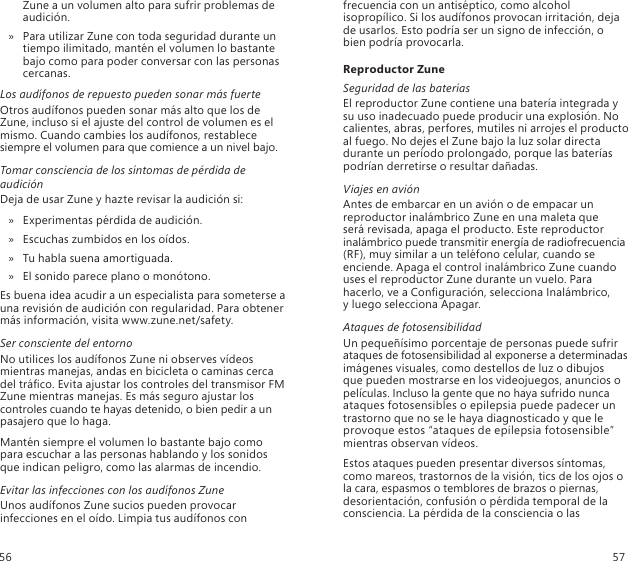 Zune a un volumen alto para sufrir problemas de audición. Para utilizar Zune con toda seguridad durante un  » tiempo ilimitado, mantén el volumen lo bastante bajo como para poder conversar con las personas cercanas. Los audífonos de repuesto pueden sonar más fuerteOtros audífonos pueden sonar más alto que los de Zune, incluso si el ajuste del control de volumen es el mismo. Cuando cambies los audífonos, restablece siempre el volumen para que comience a un nivel bajo. Tomar consciencia de los síntomas de pérdida de audiciónDeja de usar Zune y hazte revisar la audición si:Experimentas pérdida de audición.  »Escuchas zumbidos en los oídos. »Tu habla suena amortiguada.  »El sonido parece plano o monótono. »Es buena idea acudir a un especialista para someterse a  una revisión de audición con regularidad. Para obtener más información, visita www.zune.net/safety.Ser consciente del entornoNo utilices los audífonos Zune ni observes vídeos mientras manejas, andas en bicicleta o caminas cerca del tráco. Evita ajustar los controles del transmisor FM Zune mientras manejas. Es más seguro ajustar los controles cuando te hayas detenido, o bien pedir a un pasajero que lo haga.Mantén siempre el volumen lo bastante bajo como para escuchar a las personas hablando y los sonidos que indican peligro, como las alarmas de incendio.Evitar las infecciones con los audífonos ZuneUnos audífonos Zune sucios pueden provocar infecciones en el oído. Limpia tus audífonos con frecuencia con un antiséptico, como alcohol isopropílico. Si los audífonos provocan irritación, deja de usarlos. Esto podría ser un signo de infección, o bien podría provocarla.Reproductor ZuneSeguridad de las bateríasEl reproductor Zune contiene una batería integrada y su uso inadecuado puede producir una explosión. No calientes, abras, perfores, mutiles ni arrojes el producto al fuego. No dejes el Zune bajo la luz solar directa durante un período prolongado, porque las baterías podrían derretirse o resultar dañadas.Viajes en aviónAntes de embarcar en un avión o de empacar un reproductor inalámbrico Zune en una maleta que  será revisada, apaga el producto. Este reproductor inalámbrico puede transmitir energía de radiofrecuencia (RF), muy similar a un teléfono celular, cuando se enciende. Apaga el control inalámbrico Zune cuando uses el reproductor Zune durante un vuelo. Para hacerlo, ve a Conguración, selecciona Inalámbrico,  y luego selecciona Apagar.Ataques de fotosensibilidadUn pequeñísimo porcentaje de personas puede sufrir ataques de fotosensibilidad al exponerse a determinadas imágenes visuales, como destellos de luz o dibujos  que pueden mostrarse en los videojuegos, anuncios o películas. Incluso la gente que no haya sufrido nunca ataques fotosensibles o epilepsia puede padecer un trastorno que no se le haya diagnosticado y que le provoque estos “ataques de epilepsia fotosensible” mientras observan vídeos.Estos ataques pueden presentar diversos síntomas, como mareos, trastornos de la visión, tics de los ojos o la cara, espasmos o temblores de brazos o piernas, desorientación, confusión o pérdida temporal de la consciencia. La pérdida de la consciencia o las 56 57