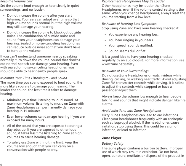 Keep the Volume LowSet the volume loud enough to hear clearly in quiet surroundings, and no louder.Do not increase the volume after you start  » listening. Your ears can adapt over time so that high volume sounds normal, but the high volume may still damage your hearing.Do not increase the volume to block out outside  » noise. The combination of outside noise and sound from your headphones can damage your hearing. Sealed or noise-canceling headphones can reduce outside noise so that you don’t have  to turn up the volume. If you can’t understand someone nearby speaking normally, turn down the volume. Sound that drowns out normal speech can damage your hearing. Even with sealed or noise-canceling headphones, you should be able to hear nearby people speak. Minimize Your Time Listening to Loud SoundThe more time you spend exposed to loud sound, the more likely you are to damage your hearing. The louder the sound, the less time it takes to damage hearing.Minimize your time listening to loud sound. At  » maximum volume, listening to music on Zune with Zune Headphones can permanently damage your hearing in 15 minutes. Even lower volumes can damage hearing if you are  » exposed for many hours.All of the sound that you are exposed to during a  » day adds up. If you are exposed to other loud sound, it takes less time listening to Zune at high volumes to cause hearing damage. To safely use Zune with no time limit, keep the  » volume low enough that you can carry on a conversation with people nearby. Replacement Headphones May Be LouderOther headphones may be louder than Zune Headphones, even if the volume control setting is the same. When you change headphones, always reset the volume starting from a low level. Be Aware of Hearing Loss SymptomsStop using Zune and have your hearing checked if:You experience any hearing loss.  »You hear ringing in your ears. »Your speech sounds mufed.  »Sound seems dull or at. »It is a good idea to have your hearing checked regularly by an audiologist. For more information, see  www.zune.net/safety.Be Aware of Your SurroundingsDo not use Zune Headphones or watch videos while driving, cycling, or walking near trafc. Avoid adjusting Zune FM transmitter controls while driving. It is safest to adjust the controls while stopped or have a passenger adjust them.Always keep the volume low enough to hear people talking and sounds that might indicate danger, like re alarms.Avoid Infections with Zune HeadphonesDirty Zune Headphones can lead to ear infections. Clean your headphones frequently with an antiseptic, such as isopropyl alcohol. If the headphones cause irritation, stop using them. This could be a sign of infection, or lead to infection.Zune PlayerBattery SafetyThe Zune player contains a built-in battery, improper use of which may result in explosion. Do not heat, open, puncture, mutilate, or dispose of the product in 4 5
