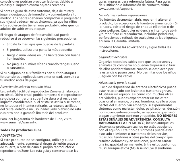 convulsiones podrían provocar lesiones debido a caídas y al impacto contra objetos cercanos.Si notas alguno de estos síntomas, deja de mirar y jugar videojuegos de inmediato y coméntaselo a tu médico. Los padres deberían comprobar o preguntar a sus hijos si padecen estos síntomas, ya que los niños  y los adolescentes tienen más probabilidades que los adultos de sufrir estos ataques.El riesgo de ataques de fotosensibilidad puede reducirse si se observan las siguientes precauciones:Sitúate lo más lejos que puedas de la pantalla. »Si puedes, utiliza una pantalla más pequeña. »Juega o mira vídeos en una habitación con buena  » iluminación.No juegues ni mires vídeos cuando tengas sueño   » o cansancio.Si tú o alguno de tus familiares han sufrido ataques fotosensibles o epilepsia con anterioridad, consulta a tu médico antes de jugar.Advertencia sobre la pantalla táctilLa pantalla táctil del reproductor Zune está fabricada en cristal. Dicho cristal podría romperse si el reproductor se golpea contra una supercie dura o si recibe un impacto considerable. Si el cristal se astilla o se rompe, no lo toques ni intentes retirarlo. La rotura o astillado del cristal debido a un uso inadecuado o abuso no está cubierto por la garantía limitada del producto.Para leer la garantía de hardware de Zune, visita  www.zune.net/warranty.Todos los productos ZuneADVERTENCIASi este producto no se congura, utiliza y cuida adecuadamente, aumenta el riesgo de lesión grave o  de muerte, o bien de daño al propio reproductor o reproductores Zune. Lee esta guía y conserva todas las guías impresas para referencia futura. Para guías  de sustitución o información de contacto, visita  www.zune.net/support.No intentes realizar reparacionesNo intentes desmontar, abrir, reparar ni alterar el producto, los accesorios o la fuente de alimentación. Si lo haces, existe el riesgo de choque eléctrico o de  otros peligros. Cualquier evidencia o intento de abrir y/o modicar el reproductor, incluidas peladuras, perforaciones o retirada de cualquiera de las etiquetas, anulará la Garantía limitada.Obedece todas las advertencias y sigue todas las instrucciones. Seguridad del cableOrganiza todos los cables para que las personas y animales de compañía no puedan tropezarse o tirar  de ellos accidentalmente cuando se desplacen por  la estancia o pasen cerca. No permitas que los niños jueguen con los cables.Advertencia para la saludEl uso de dispositivos de entrada electrónicos puede estar relacionado con lesiones o trastornos graves.  Al utilizar un equipo, así como con muchas otras actividades, puedes experimentar un malestar ocasional en manos, brazos, hombros, cuello u otras partes del cuerpo. Sin embargo, si experimentas síntomas como malestar, dolor, palpitaciones, desazón, hormigueo, entumecimiento, sensación de quemazón  o agarrotamiento continuo y repetido, NO IGNORES ESTAS SEÑALES DE ADVERTENCIA. CONSULTA RÁPIDAMENTE A UN MÉDICO, incluso aunque los síntomas se produzcan cuando no estés trabajando  con el equipo. Este tipo de síntomas puede estar asociado a lesiones o trastornos de los nervios, músculos, tendones u otras partes del cuerpo que resultan dolorosos y, en ocasiones, pueden causar  una incapacidad permanente. Entre estos trastornos musculoesqueléticos (MSD) se incluye el síndrome  58 59