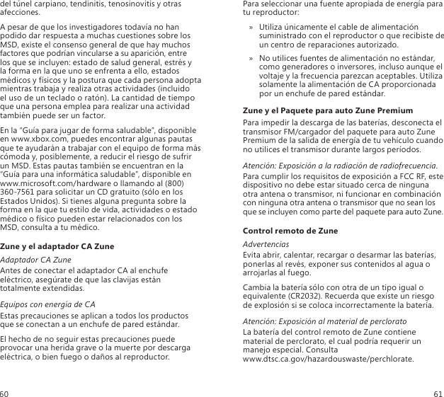 del túnel carpiano, tendinitis, tenosinovitis y otras afecciones.A pesar de que los investigadores todavía no han podido dar respuesta a muchas cuestiones sobre los MSD, existe el consenso general de que hay muchos factores que podrían vincularse a su aparición, entre  los que se incluyen: estado de salud general, estrés y  la forma en la que uno se enfrenta a ello, estados médicos y físicos y la postura que cada persona adopta mientras trabaja y realiza otras actividades (incluido  el uso de un teclado o ratón). La cantidad de tiempo que una persona emplea para realizar una actividad también puede ser un factor.En la “Guía para jugar de forma saludable”, disponible en www.xbox.com, puedes encontrar algunas pautas que te ayudarán a trabajar con el equipo de forma más cómoda y, posiblemente, a reducir el riesgo de sufrir un MSD. Estas pautas también se encuentran en la “Guía para una informática saludable”, disponible en www.microsoft.com/hardware o llamando al (800) 360-7561 para solicitar un CD gratuito (sólo en los Estados Unidos). Si tienes alguna pregunta sobre la forma en la que tu estilo de vida, actividades o estado médico o físico pueden estar relacionados con los MSD, consulta a tu médico.Zune y el adaptador CA ZuneAdaptador CA ZuneAntes de conectar el adaptador CA al enchufe eléctrico, asegúrate de que las clavijas están totalmente extendidas.Equipos con energía de CAEstas precauciones se aplican a todos los productos que se conectan a un enchufe de pared estándar.El hecho de no seguir estas precauciones puede provocar una herida grave o la muerte por descarga eléctrica, o bien fuego o daños al reproductor.Para seleccionar una fuente apropiada de energía para  tu reproductor:Utiliza únicamente el cable de alimentación  » suministrado con el reproductor o que recibiste de  un centro de reparaciones autorizado. No utilices fuentes de alimentación no estándar,  » como generadores o inversores, incluso aunque el voltaje y la frecuencia parezcan aceptables. Utiliza solamente la alimentación de CA proporcionada por un enchufe de pared estándar.Zune y el Paquete para auto Zune PremiumPara impedir la descarga de las baterías, desconecta el transmisor FM/cargador del paquete para auto Zune Premium de la salida de energía de tu vehículo cuando no utilices el transmisor durante largos períodos.Atención: Exposición a la radiación de radiofrecuencia.Para cumplir los requisitos de exposición a FCC RF, este dispositivo no debe estar situado cerca de ninguna otra antena o transmisor, ni funcionar en combinación con ninguna otra antena o transmisor que no sean los que se incluyen como parte del paquete para auto Zune.Control remoto de ZuneAdvertenciasEvita abrir, calentar, recargar o desarmar las baterías, ponerlas al revés, exponer sus contenidos al agua o arrojarlas al fuego.Cambia la batería sólo con otra de un tipo igual o equivalente (CR2032). Recuerda que existe un riesgo de explosión si se coloca incorrectamente la batería.Atención: Exposición al material de percloratoLa batería del control remoto de Zune contiene material de perclorato, el cual podría requerir un manejo especial. Consulta  www.dtsc.ca.gov/hazardouswaste/perchlorate.60 61