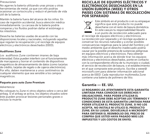 PrecaucionesNo agarres la batería utilizando unas pinzas u otras herramientas de metal, ya que con ello podrías ocasionar un cortocircuito y reducir el período de vida útil de la batería. Mantén la batería fuera del alcance de los niños. En  caso de ingestión accidental, busca atención médica inmediatamente. La carcasa de la batería podría romperse y los uidos podrían dañar el estómago o  los intestinos. Desecha las baterías usadas de acuerdo con las disposiciones locales y nacionales, incluyendo aquellas que regulan la recuperación y el reciclaje de equipos eléctricos y electrónicos desechados (EEED). Audífonos ZuneLos  audífonos Zune contienen imanes de baja intensidad. Éstos pueden interferir con el funcionamiento de marcapasos y borrar el contenido de dispositivos magnéticos de almacenamiento de datos (como tarjetas de crédito, tarjetas de regalo o de cajeros electrónicos). Por ello, deben mantenerse a unos centímetros de cualquier elemento que sea sensible a los campos magnéticos.Paquete para auto Zune PremiumAdvertenciaNo coloques tu Zune ni otros objetos sobre o cerca del airbag. Si el airbag se activa, los objetos situados sobre éste pueden provocar lesiones personales graves o incluso la muerte.RECICLAJE DE EQUIPOS ELÉCTRICOS Y ELECTRÓNICOS DESECHADOS EN LA UNIÓN EUROPEA (WEEE) Y OTROS PAÍSES CON SISTEMAS DE RECOLECCIÓN POR SEPARADOEste símbolo en el producto o en su empaque signica que este producto no puede desecharse con el resto de basura doméstica. En este caso,es tu responsabilidad llevarlo  a un punto de recolección adecuado para  el reciclaje de equipos eléctricos y electrónicos.  La recolección por separado y el reciclaje ayudarán a conservar los recursos naturales y a evitar posibles consecuencias negativas para la salud del hombre y el medio ambiente que el desecho inadecuado podría causar por la posible presencia de sustancias peligrosas en equipos eléctricos y electrónicos. Para obtener  más información acerca de dónde tirar los equipos eléctricos y electrónicos desechados, ponte en contacto con la correspondiente ocina de tu municipio o ciudad, el servicio de recolección de basura, o el establecimiento en el que compraste este producto. Escribe a weee@microsoft.com para obtener información adicional acerca de EEED. Cada reproductor multimedia Zune contiene una batería de polímero de litio.Garantía — EE. UU.LE ROGAMOS LEA ATENTAMENTE ESTA GARANTÍA LIMITADA PARA CONOCER SUS DERECHOS Y OBLIGACIONES. PARA PODER UTILIZAR EL PRODUCTO ZUNE DEBE ACEPTAR LOS TÉRMINOS Y CONDICIONES DE ESTA GARANTÍA LIMITADA PARA PODER UTILIZAR EL PRODUCTO ZUNE, SI NO LOS ACEPTA, NO INSTALE NI UTILICE EL PRODUCTO ZUNE; EN SU LUGAR, DEVUÉLVALO A MICROSOFT PARA OBTENER EL REEMBOLSO DEL PRECIO DE COMPRA QUE USTED HAYA PAGADO MÁS LOS IMPUESTOS Y LOS COSTOS DE ENVÍO. 62 63