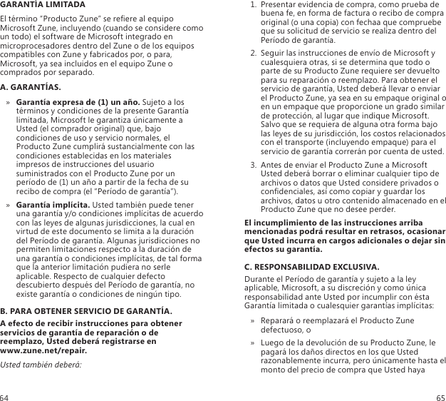 GARANTÍA LIMITADAEl término “Producto Zune” se reere al equipo Microsoft Zune, incluyendo (cuando se considere como un todo) el software de Microsoft integrado en microprocesadores dentro del Zune o de los equipos compatibles con Zune y fabricados por, o para, Microsoft, ya sea incluidos en el equipo Zune o comprados por separado. A. GARANTÍAS.Garantía expresa de (1) un año. »  Sujeto a los términos y condiciones de la presente Garantía limitada, Microsoft le garantiza únicamente a Usted (el comprador original) que, bajo condiciones de uso y servicio normales, el Producto Zune cumplirá sustancialmente con las condiciones establecidas en los materiales impresos de instrucciones del usuario suministrados con el Producto Zune por un período de (1) un año a partir de la fecha de su recibo de compra (el “Período de garantía”). Garantía implícita. »  Usted también puede tener una garantía y/o condiciones implícitas de acuerdo con las leyes de algunas jurisdicciones, la cual en virtud de este documento se limita a la duración del Período de garantía. Algunas jurisdicciones no permiten limitaciones respecto a la duración de una garantía o condiciones implícitas, de tal forma que la anterior limitación pudiera no serle aplicable. Respecto de cualquier defecto descubierto después del Período de garantía, no existe garantía o condiciones de ningún tipo.B. PARA OBTENER SERVICIO DE GARANTÍA.A efecto de recibir instrucciones para obtener servicios de garantía de reparación o de reemplazo, Usted deberá registrarse en  www.zune.net/repair.Usted también deberá:1.  Presentar evidencia de compra, como prueba de buena fe, en forma de factura o recibo de compra original (o una copia) con fechaa que compruebe que su solicitud de servicio se realiza dentro del Período de garantía. 2.  Seguir las instrucciones de envío de Microsoft y cualesquiera otras, si se determina que todo o parte de su Producto Zune requiere ser devuelto para su reparación o reemplazo. Para obtener el servicio de garantía, Usted deberá llevar o enviar el Producto Zune, ya sea en su empaque original o en un empaque que proporcione un grado similar de protección, al lugar que indique Microsoft. Salvo que se requiera de alguna otra forma bajo las leyes de su jurisdicción, los costos relacionados con el transporte (incluyendo empaque) para el servicio de garantía correrán por cuenta de usted. 3.  Antes de enviar el Producto Zune a Microsoft Usted deberá borrar o eliminar cualquier tipo de archivos o datos que Usted considere privados o condenciales, así como copiar y guardar los archivos, datos u otro contenido almacenado en el Producto Zune que no desee perder. El incumplimiento de las instrucciones arriba mencionadas podrá resultar en retrasos, ocasionar que Usted incurra en cargos adicionales o dejar sin efectos su garantía.C. RESPONSABILIDAD EXCLUSIVA.Durante el Período de garantía y sujeto a la ley aplicable, Microsoft, a su discreción y como única responsabilidad ante Usted por incumplir con ésta Garantía limitada o cualesquier garantías implícitas:Reparará o reemplazará el Producto Zune  » defectuoso, o Luego de la devolución de su Producto Zune, le  » pagará los daños directos en los que Usted razonablemente incurra, pero únicamente hasta el monto del precio de compra que Usted haya 64 65