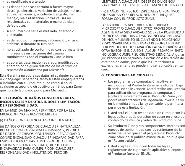 es modicado o alterado;  »es dañado por caso fortuito o fuerza mayor,  » descarga eléctrica o variación de voltaje, mal uso, abuso, negligencia, accidente, desgaste, mal manejo, mala utilización u otras causas no relacionadas con materiales o mano de obra defectuosos; si el número de serie es mutilado, alterado o  » eliminado; es dañado por programas, información, virus o  » archivos, o durante su traslado; no es utilizado de conformidad con los  materiales  » impresos de instrucciones del usuario suministrados con el Producto Zune; o bienes abierto, desarmado, reparado, modicado o  » alterado por alguien distinto de los centros de reparación autorizados por Microsoft.Esta Garantía no cubre sus datos, ni cualquier software o videojuegos separados, tanto si están empaquetados o incluidos con el Producto Zune como si no, ni cualquier accesorio o dispositivo periférico para Zune que no esté fabricado por o para Microsoft.F. EXCLUSIÓN DE DAÑOS CONSECUENCIALES, INCIDENTALES Y DE OTRA ÍNDOLE Y LIMITACIÓN DE RESPONSABILIDAD.EN LA MEDIDA MÁXIMA PERMITIDA POR LA LEY, MICROSOFT NO ES RESPONSABLE DE:(i) DAÑOS CONSECUENCIALES O INCIDENTALES;(ii) DAÑOS O PÉRDIDA DE CUALQUIER NATURALEZA RELATIVA CON LA PÉRDIDA DE INGRESOS, PÉRDIDA DE DATOS, ARCHIVOS, CONTENIDO,  PRIVACIDAD O CONFIDENCIALIDAD, CUALQUIER INCAPACIDAD PARA EMPLEAR TODO O PARTE DEL PRODUCTO ZUNE, LESIONES PERSONALES, CUALQUIER TIPO DE INCAPACIDAD PARA CUMPLIR CON CUALQUIER RESPONSABILIDAD (INCLUYENDO, PERO SIN LIMITARSE A CUALQUIER  DEBER DE DILIGENCIA RAZONABLE O DE ESFUERZO DE MANO DE OBRA); O(iii) DAÑOS INDIRECTOS, ESPECIALES O PUNITIVOS QUE SURJAN O SE RELACIONEN DE CUALQUIER FORMA CON EL PRODUCTO ZUNE.LO ANTERIOR ES APLICABLE AÚN CUANDO MICROSOFT O CUALQUIER OTRO PROVEEDOR O AGENTE HAYA SIDO AVISADO SOBRE LA POSIBILIDAD DE DICHAS PÉRDIDAS O DAÑOS; INCLUSO EN CASO DE INCUMPLIMIENTO (INCLUYENDO NEGLIGENCIA), RESPONSABILIDAD OBJETIVA O RESPONSABILIDAD POR PRODUCTO, DECLARACIÓN FALSA O ERRÓNEA U OTRA RAZÓN; E INCLUSO SI ALGÚN RESARCIMIENTO NO LOGRA CUMPLIR SU OBJETIVO ESENCIAL. Algunas jurisdicciones no permiten la exclusión o limitación de  este tipo de daños, por lo que las limitaciones o exclusiones anteriores pueden no ser aplicables en su caso.G. CONDICIONES ADICIONALES.Los programas de computación (software)  » incluidos en  el Producto Zune se le otorgan bajo licencia, no se le venden. Usted recibe una licencia para utilizar dicho programa de computación (software) únicamente en su Producto Zune y no podrá utilizar técnicas de ingeniería inversa, salvo en la medida en que la ley aplicable lo permita, a pesar de esta limitación. Usted será el único responsable de cumplir con las  » leyes aplicables de derechos de autor en el uso del contenido de música y video del Producto Zune. Su Producto Zune y sus componentes internos son  » nuevos de conformidad con los estándares de la industria, salvo que en el paquete del Producto Zune ofrecido al público minorista se indique que es “Reconstruido”. Usted acepta cumplir con todas las leyes y  » reglamentos de exportación aplicables si exporta el Producto fuera de EE. UU. 68 69