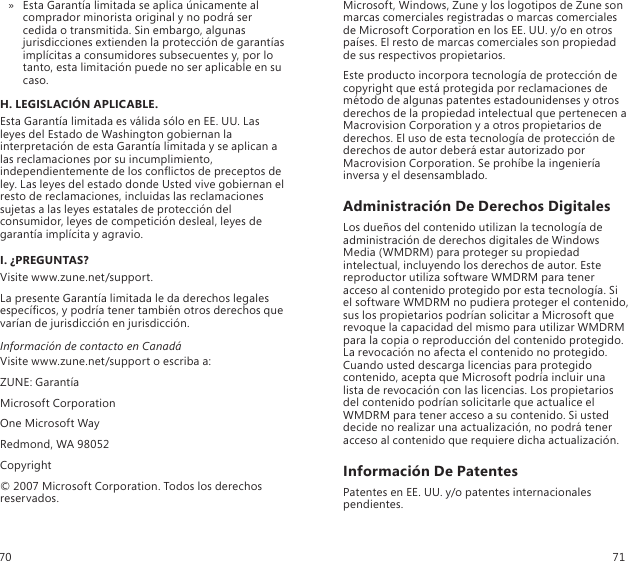 Esta Garantía limitada se aplica únicamente al  » comprador minorista original y no podrá ser cedida o transmitida. Sin embargo, algunas jurisdicciones extienden la protección de garantías implícitas a consumidores subsecuentes y, por lo tanto, esta limitación puede no ser aplicable en su caso.H. LEGISLACIÓN APLICABLE.Esta Garantía limitada es válida sólo en EE. UU. Las leyes del Estado de Washington gobiernan la interpretación de esta Garantía limitada y se aplican a las reclamaciones por su incumplimiento, independientemente de los conictos de preceptos de ley. Las leyes del estado donde Usted vive gobiernan el resto de reclamaciones, incluidas las reclamaciones sujetas a las leyes estatales de protección del consumidor, leyes de competición desleal, leyes de garantía implícita y agravio.I. ¿PREGUNTAS?Visite www.zune.net/support.La presente Garantía limitada le da derechos legales especícos, y podría tener también otros derechos que varían de jurisdicción en jurisdicción.Información de contacto en CanadáVisite www.zune.net/support o escriba a:ZUNE: GarantíaMicrosoft CorporationOne Microsoft WayRedmond, WA 98052Copyright© 2007 Microsoft Corporation. Todos los derechos reservados.Microsoft, Windows, Zune y los logotipos de Zune son marcas comerciales registradas o marcas comerciales de Microsoft Corporation en los EE. UU. y/o en otros países. El resto de marcas comerciales son propiedad de sus respectivos propietarios.Este producto incorpora tecnología de protección de copyright que está protegida por reclamaciones de método de algunas patentes estadounidenses y otros derechos de la propiedad intelectual que pertenecen a Macrovision Corporation y a otros propietarios de derechos. El uso de esta tecnología de protección de derechos de autor deberá estar autorizado por Macrovision Corporation. Se prohíbe la ingeniería inversa y el desensamblado.Administración De Derechos DigitalesLos dueños del contenido utilizan la tecnología de administración de derechos digitales de Windows Media (WMDRM) para proteger su propiedad intelectual, incluyendo los derechos de autor. Este reproductor utiliza software WMDRM para tener acceso al contenido protegido por esta tecnología. Si el software WMDRM no pudiera proteger el contenido, sus los propietarios podrían solicitar a Microsoft que revoque la capacidad del mismo para utilizar WMDRM  para la copia o reproducción del contenido protegido. La revocación no afecta el contenido no protegido. Cuando usted descarga licencias para protegido contenido, acepta que Microsoft podría incluir una lista de revocación con las licencias. Los propietarios del contenido podrían solicitarle que actualice el WMDRM para tener acceso a su contenido. Si usted decide no realizar una actualización, no podrá tener acceso al contenido que requiere dicha actualización.Información De PatentesPatentes en EE. UU. y/o patentes internacionales pendientes.70 71