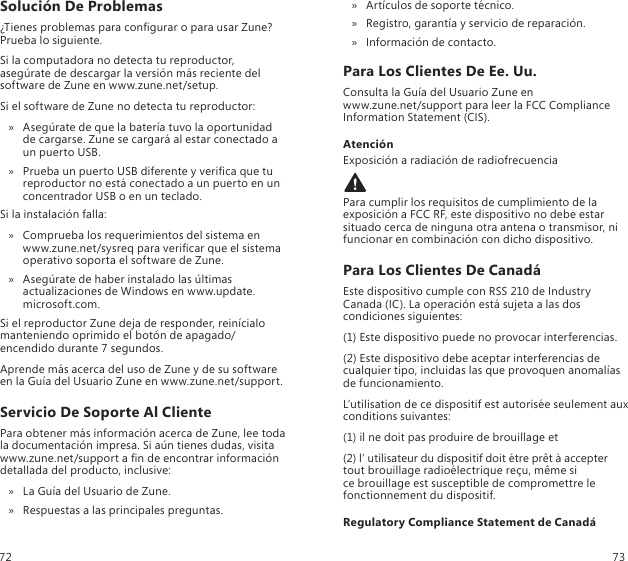 Solución De Problemas¿Tienes problemas para congurar o para usar Zune? Prueba lo siguiente.Si la computadora no detecta tu reproductor, asegúrate de descargar la versión más reciente del software de Zune en www.zune.net/setup.Si el software de Zune no detecta tu reproductor:Asegúrate de que la batería tuvo la oportunidad  » de cargarse. Zune se cargará al estar conectado a un puerto USB.Prueba un puerto USB diferente y verica que tu  » reproductor no está conectado a un puerto en un concentrador USB o en un teclado.Si la instalación falla:Comprueba los requerimientos del sistema en   » www.zune.net/sysreq para vericar que el sistema operativo soporta el software de Zune.Asegúrate de haber instalado las últimas  » actualizaciones de Windows en www.update.microsoft.com.Si el reproductor Zune deja de responder, reinícialo manteniendo oprimido el botón de apagado/encendido durante 7 segundos. Aprende más acerca del uso de Zune y de su software en la Guía del Usuario Zune en www.zune.net/support.Servicio De Soporte Al ClientePara obtener más información acerca de Zune, lee toda  la documentación impresa. Si aún tienes dudas, visita  www.zune.net/support a n de encontrar información detallada del producto, inclusive:La Guía del Usuario de Zune. »Respuestas a las principales preguntas. »Artículos de soporte técnico. »Registro, garantía y servicio de reparación. »Información de contacto. »Para Los Clientes De Ee. Uu.Consulta la Guía del Usuario Zune en  www.zune.net/support para leer la FCC Compliance Information Statement (CIS).AtenciónExposición a radiación de radiofrecuenciaPara cumplir los requisitos de cumplimiento de la exposición a FCC RF, este dispositivo no debe estar situado cerca de ninguna otra antena o transmisor, ni funcionar en combinación con dicho dispositivo.Para Los Clientes De CanadáEste dispositivo cumple con RSS 210 de Industry Canada (IC). La operación está sujeta a las dos condiciones siguientes:(1) Este dispositivo puede no provocar interferencias.(2) Este dispositivo debe aceptar interferencias de cualquier tipo, incluidas las que provoquen anomalías de funcionamiento.L’utilisation de ce dispositif est autorisée seulement aux conditions suivantes:(1) il ne doit pas produire de brouillage et (2) l’ utilisateur du dispositif doit étre prêt à accepter tout brouillage radioélectrique reçu, même si  ce brouillage est susceptible de compromettre le fonctionnement du dispositif.Regulatory Compliance Statement de Canadá72 73