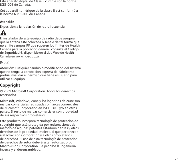 Este aparato digital de Clase B cumple con la norma ICES-003 de Canadá.Cet appareil numériqué de la classe B est conformé à  la norme NMB-003 du Canada.AtenciónExposición a la radiación de radiofrecuencia. El instalador de este equipo de radio debe asegurar que la antena esté colocada o señale de tal forma que no emite campos RF que superen los límites de Health Canada para la población general; consulta el Código de Seguridad 6, disponible en el sitio Web de Health Canada en www.hc-sc.gc.ca.[Note]Atención: Cualquier cambio o modicación del sistema que no tenga la aprobación expresa del fabricante podría invalidar el permiso que tiene el usuario para utilizar el equipo.Copyright© 2009 Microsoft Corporation. Todos los derechos reservados.Microsoft, Windows, Zune y los logotipos de Zune son marcas comerciales registradas o marcas comerciales de Microsoft Corporation en los EE. UU. y/o en otros países. El resto de marcas comerciales son propiedad de sus respectivos propietarios.Este producto incorpora tecnología de protección de copyright que está protegida por reclamaciones de método de algunas patentes estadounidenses y otros derechos de la propiedad intelectual que pertenecen  a Macrovision Corporation y a otros propietarios  de derechos. El uso de esta tecnología de protección  de derechos de autor deberá estar autorizado por Macrovision Corporation. Se prohíbe la ingeniería inversa y el desensamblado.74 75