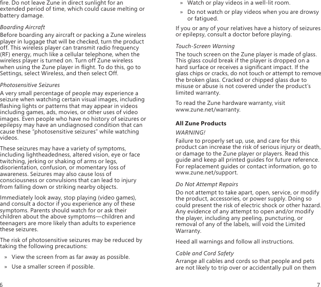re. Do not leave Zune in direct sunlight for an extended period of time, which could cause melting or battery damage.Boarding AircraftBefore boarding any aircraft or packing a Zune wireless player in luggage that will be checked, turn the product off. This wireless player can transmit radio frequency (RF) energy, much like a cellular telephone, when the wireless player is turned on. Turn off Zune wireless when using the Zune player in ight. To do this, go to Settings, select Wireless, and then select Off.Photosensitive SeizuresA very small percentage of people may experience a seizure when watching certain visual images, including ashing lights or patterns that may appear in videos including games, ads, movies, or other uses of video images. Even people who have no history of seizures or epilepsy may have an undiagnosed condition that can cause these “photosensitive seizures” while watching videos.These seizures may have a variety of symptoms, including lightheadedness, altered vision, eye or face twitching, jerking or shaking of arms or legs, disorientation, confusion, or momentary loss of awareness. Seizures may also cause loss of consciousness or convulsions that can lead to injury from falling down or striking nearby objects.Immediately look away, stop playing (video games), and consult a doctor if you experience any of these symptoms. Parents should watch for or ask their children about the above symptoms—children and teenagers are more likely than adults to experience these seizures.The risk of photosensitive seizures may be reduced by taking the following precautions:View the screen from as far away as possible. »Use a smaller screen if possible. »Watch or play videos in a well-lit room. »Do not watch or play videos when you are drowsy  » or fatigued.If you or any of your relatives have a history of seizures or epilepsy, consult a doctor before playing.Touch-Screen WarningThe touch screen on the Zune player is made of glass. This glass could break if the player is dropped on a hard surface or receives a signicant impact. If the glass chips or cracks, do not touch or attempt to remove the broken glass. Cracked or chipped glass due to misuse or abuse is not covered under the product’s limited warranty.To read the Zune hardware warranty, visit  www.zune.net/warranty.All Zune ProductsWARNING!Failure to properly set up, use, and care for this product can increase the risk of serious injury or death, or damage to the Zune player or players. Read this guide and keep all printed guides for future reference. For replacement guides or contact information, go to www.zune.net/support.Do Not Attempt RepairsDo not attempt to take apart, open, service, or modify the product, accessories, or power supply. Doing so could present the risk of electric shock or other hazard. Any evidence of any attempt to open and/or modify the player, including any peeling, puncturing, or removal of any of the labels, will void the Limited Warranty.Heed all warnings and follow all instructions. Cable and Cord SafetyArrange all cables and cords so that people and pets are not likely to trip over or accidentally pull on them 6 7