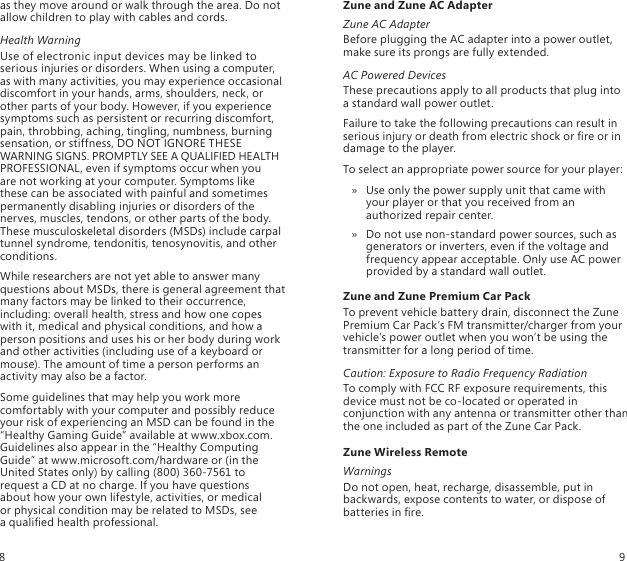 as they move around or walk through the area. Do not allow children to play with cables and cords.Health WarningUse of electronic input devices may be linked to serious injuries or disorders. When using a computer, as with many activities, you may experience occasional discomfort in your hands, arms, shoulders, neck, or other parts of your body. However, if you experience symptoms such as persistent or recurring discomfort, pain, throbbing, aching, tingling, numbness, burning sensation, or stiffness, DO NOT IGNORE THESE WARNING SIGNS. PROMPTLY SEE A QUALIFIED HEALTH PROFESSIONAL, even if symptoms occur when you  are not working at your computer. Symptoms like  these can be associated with painful and sometimes permanently disabling injuries or disorders of the nerves, muscles, tendons, or other parts of the body. These musculoskeletal disorders (MSDs) include carpal tunnel syndrome, tendonitis, tenosynovitis, and other conditions.While researchers are not yet able to answer many questions about MSDs, there is general agreement that many factors may be linked to their occurrence, including: overall health, stress and how one copes with it, medical and physical conditions, and how a person positions and uses his or her body during work and other activities (including use of a keyboard or mouse). The amount of time a person performs an activity may also be a factor.Some guidelines that may help you work more comfortably with your computer and possibly reduce your risk of experiencing an MSD can be found in the “Healthy Gaming Guide” available at www.xbox.com. Guidelines also appear in the “Healthy Computing Guide” at www.microsoft.com/hardware or (in the United States only) by calling (800) 360-7561 to request a CD at no charge. If you have questions  about how your own lifestyle, activities, or medical  or physical condition may be related to MSDs, see  a qualied health professional.Zune and Zune AC AdapterZune AC AdapterBefore plugging the AC adapter into a power outlet, make sure its prongs are fully extended.AC Powered DevicesThese precautions apply to all products that plug into a standard wall power outlet.Failure to take the following precautions can result in serious injury or death from electric shock or re or in damage to the player.To select an appropriate power source for your player:Use only the power supply unit that came with  » your player or that you received from an authorized repair center. Do not use non-standard power sources, such as  » generators or inverters, even if the voltage and frequency appear acceptable. Only use AC power provided by a standard wall outlet.Zune and Zune Premium Car PackTo prevent vehicle battery drain, disconnect the Zune Premium Car Pack’s FM transmitter/charger from your vehicle’s power outlet when you won’t be using the transmitter for a long period of time.Caution: Exposure to Radio Frequency RadiationTo comply with FCC RF exposure requirements, this device must not be co-located or operated in conjunction with any antenna or transmitter other than the one included as part of the Zune Car Pack.Zune Wireless RemoteWarningsDo not open, heat, recharge, disassemble, put in backwards, expose contents to water, or dispose of batteries in re.89