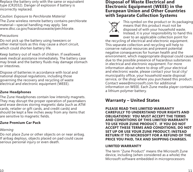 Replace the battery only with the same or equivalent type (CR2032). Danger of explosion if battery is incorrectly replaced.Caution: Exposure to Perchlorate MaterialThe Zune wireless remote battery contains perchlorate material—special handling may apply. See  www.dtsc.ca.gov/hazardouswaste/perchlorate.PrecautionsDo not pick up the battery using tweezers or  other metal tools as this may cause a short circuit, which could shorten battery life. Keep battery out of reach of children. If swallowed, seek medical assistance immediately. The battery case may break and the battery uids may damage stomach or intestines. Dispose of batteries in accordance with local and national disposal regulations, including those governing the recovery and recycling of waste electrical and electronic equipment (WEEE). Zune HeadphonesThe Zune Headphones contain low intensity magnets. They may disrupt the proper operation of pacemakers and erase devices storing magnetic data (such as ATM cards, retailer or gift cards, and credit cards) and should be kept a few inches away from any items that are sensitive to magnetic elds.Zune Premium Car PackWarningDo not place Zune or other objects on or near airbag. If airbag deploys, objects placed on pad could cause serious personal injury or even death.Disposal of Waste Electrical and Electronic Equipment (WEEE) in the European Union and Other Countries with Separate Collection SystemsThis symbol on the product or its packaging means that this product must not be disposed of with your household waste. Instead, it is your responsibility to hand this over to an applicable collection point for the recycling of electrical and electronic equipment. This separate collection and recycling will help to conserve natural resources and prevent potential negative consequences for human health and the environment, which inappropriate disposal could cause due to the possible presence of hazardous substances in electrical and electronic equipment. For more information about where to drop off your electrical and electronic waste, please contact your local city/municipality ofce, your household waste disposal service, or the shop where you purchased this product. Contact weee@microsoft.com for additional information on WEEE. Each Zune media player contains a lithium polymer battery.Warranty – United StatesPLEASE READ THIS LIMITED WARRANTY CAREFULLY TO UNDERSTAND YOUR RIGHTS AND OBLIGATIONS!  YOU MUST ACCEPT THE TERMS AND CONDITIONS OF THIS LIMITED WARRANTY TO USE YOUR ZUNE PRODUCT.  IF YOU DO NOT ACCEPT THESE TERMS AND CONDITIONS, DO NOT SET UP OR USE YOUR ZUNE PRODUCT; INSTEAD RETURN IT TO MICROSOFT FOR A REFUND OF THE PRICE YOU PAID, TAX AND SHIPPING CHARGES.LIMITED WARRANTYThe term “Zune Product” means the Microsoft Zune device, including (when considered as a whole) the Microsoft software embedded in microprocessors 10 11