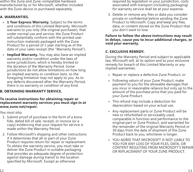 within the Zune and Zune-compatible hardware manufactured by or for Microsoft, whether included with the Zune device or purchased separately. A. WARRANTIES.1 Year Express Warranty. »  Subject to the terms and conditions of this Limited Warranty, Microsoft warrants to you only (the original purchaser), that under normal use and service, the Zune Product will substantially conform with the printed user instruction materials packaged with the Zune Product for a period of 1 year starting as of the date of your sales receipt (the “Warranty Period”).Implied Warranty. »  You may also have an implied warranty and/or condition under the laws of  some jurisdictions, which is hereby limited to  the duration of the Warranty Period. Some jurisdictions do not allow limitations on how long an implied warranty or condition lasts, so the foregoing limitation may not apply to you. As to any defects discovered after the Warranty Period, there is no warranty or condition of any kind.B. OBTAINING WARRANTY SERVICE.To receive instructions for obtaining repair or replacement warranty services you must sign in at www.zune.net/repair.You must also:1.  Submit proof of purchase in the form of a bona de, dated bill of sale, receipt, or invoice (or a copy) evidencing that your request for service is made within the Warranty Period.2.  Follow Microsoft’s shipping and other instructions if it determines that all or part of your Zune Product requires return for repair or replacement. To obtain the warranty service, you must take or deliver the Zune Product in suitable packaging that provides an adequate degree of protection against damage during transit to the location specied by Microsoft. Except as otherwise required by legislation in your jurisdiction, costs associated with transport (including packaging) for warranty service shall be at your expense.3.  Delete or remove any les or data you consider private or condential before sending the Zune Product to Microsoft. Copy and keep any les, data, or content stored on the Zune Product that you don’t want to lose. Failure to follow the above instructions may result in delays, cause you to incur additional charges, or void your warranty.C. EXCLUSIVE REMEDY.During the Warranty Period and subject to applicable law, Microsoft will, at its option and as your exclusive remedy for breach of this Limited Warranty or any implied warranties:Repair or replace a defective Zune Product, or »Following return of your Zune Product, make  » payment to you for the allowable damages that you incur in reasonable reliance but only up to the amount of the purchase price that you paid for your Zune Product.This refund may include a deduction for  » depreciation based on your actual use.Any replacement parts or Zune Product will be  » new or refurbished or serviceably used, comparable in function and performance to the original part or Zune Product, and warranted for the remainder of the original Warranty Period or 30 days from the date of shipment of the Zune Product back to you, whichever is longer.YOU AGREE THAT MICROSOFT IS NOT LIABLE TO  » YOU FOR ANY LOSS OF YOUR FILES, DATA, OR CONTENT RESULTING FROM MICROSOFT’S REPAIR OR REPLACEMENT OF YOUR ZUNE PRODUCT.12 13