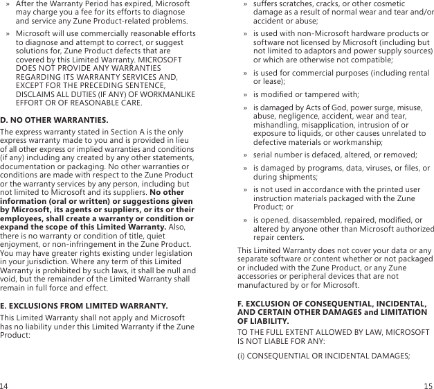 After the Warranty Period has expired, Microsoft  » may charge you a fee for its efforts to diagnose and service any Zune Product-related problems.Microsoft will use commercially reasonable efforts  » to diagnose and attempt to correct, or suggest solutions for, Zune Product defects that are covered by this Limited Warranty. MICROSOFT DOES NOT PROVIDE ANY WARRANTIES REGARDING ITS WARRANTY SERVICES AND, EXCEPT FOR THE PRECEDING SENTENCE, DISCLAIMS ALL DUTIES (IF ANY) OF WORKMANLIKE EFFORT OR OF REASONABLE CARE.D. NO OTHER WARRANTIES.The express warranty stated in Section A is the only express warranty made to you and is provided in lieu of all other express or implied warranties and conditions (if any) including any created by any other statements, documentation or packaging. No other warranties or conditions are made with respect to the Zune Product or the warranty services by any person, including but not limited to Microsoft and its suppliers. No other information (oral or written) or suggestions given by Microsoft, its agents or suppliers, or its or their employees, shall create a warranty or condition or expand the scope of this Limited Warranty. Also, there is no warranty or condition of title, quiet enjoyment, or non-infringement in the Zune Product. You may have greater rights existing under legislation in your jurisdiction. Where any term of this Limited Warranty is prohibited by such laws, it shall be null and void, but the remainder of the Limited Warranty shall remain in full force and effect.E. EXCLUSIONS FROM LIMITED WARRANTY.This Limited Warranty shall not apply and Microsoft has no liability under this Limited Warranty if the Zune Product:suffers scratches, cracks, or other cosmetic  » damage as a result of normal wear and tear and/or accident or abuse;is used with non-Microsoft hardware products or  » software not licensed by Microsoft (including but not limited to adaptors and power supply sources) or which are otherwise not compatible;is used for commercial purposes (including rental  » or lease);is modied or tampered with; »is damaged by Acts of God, power surge, misuse,  » abuse, negligence, accident, wear and tear, mishandling, misapplication, intrusion of or exposure to liquids, or other causes unrelated to defective materials or workmanship;serial number is defaced, altered, or removed; »is damaged by programs, data, viruses, or les, or  » during shipments;is not used in accordance with the printed user  » instruction materials packaged with the Zune Product; oris opened, disassembled, repaired, modied, or  » altered by anyone other than Microsoft authorized repair centers.This Limited Warranty does not cover your data or any separate software or content whether or not packaged or included with the Zune Product, or any Zune accessories or peripheral devices that are not manufactured by or for Microsoft.F. EXCLUSION OF CONSEQUENTIAL, INCIDENTAL, AND CERTAIN OTHER DAMAGES and LIMITATION OF LIABILITY.TO THE FULL EXTENT ALLOWED BY LAW, MICROSOFT IS NOT LIABLE FOR ANY:(i) CONSEQUENTIAL OR INCIDENTAL DAMAGES;14 15