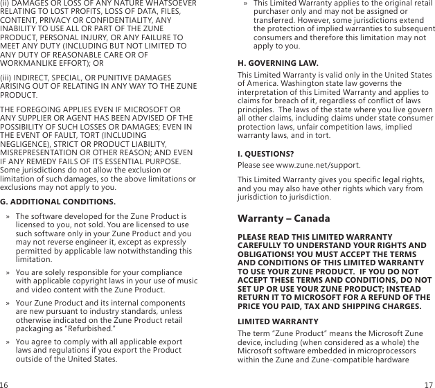 (ii) DAMAGES OR LOSS OF ANY NATURE WHATSOEVER RELATING TO LOST PROFITS, LOSS OF DATA, FILES, CONTENT, PRIVACY OR CONFIDENTIALITY, ANY INABILITY TO USE ALL OR PART OF THE ZUNE PRODUCT, PERSONAL INJURY, OR ANY FAILURE TO MEET ANY DUTY (INCLUDING BUT NOT LIMITED TO ANY DUTY OF REASONABLE CARE OR OF WORKMANLIKE EFFORT); OR(iii) INDIRECT, SPECIAL, OR PUNITIVE DAMAGES ARISING OUT OF RELATING IN ANY WAY TO THE ZUNE PRODUCT.THE FOREGOING APPLIES EVEN IF MICROSOFT OR ANY SUPPLIER OR AGENT HAS BEEN ADVISED OF THE POSSIBILITY OF SUCH LOSSES OR DAMAGES; EVEN IN THE EVENT OF FAULT, TORT (INCLUDING NEGLIGENCE), STRICT OR PRODUCT LIABILITY, MISREPRESENTATION OR OTHER REASON; AND EVEN IF ANY REMEDY FAILS OF ITS ESSENTIAL PURPOSE. Some jurisdictions do not allow the exclusion or limitation of such damages, so the above limitations or exclusions may not apply to you.G. ADDITIONAL CONDITIONS.The software developed for the Zune Product is  » licensed to you, not sold. You are licensed to use such software only in your Zune Product and you may not reverse engineer it, except as expressly permitted by applicable law notwithstanding this limitation.You are solely responsible for your compliance  » with applicable copyright laws in your use of music and video content with the Zune Product.Your Zune Product and its internal components  » are new pursuant to industry standards, unless otherwise indicated on the Zune Product retail packaging as “Refurbished.”You agree to comply with all applicable export  » laws and regulations if you export the Product outside of the United States.This Limited Warranty applies to the original retail  » purchaser only and may not be assigned or transferred. However, some jurisdictions extend the protection of implied warranties to subsequent consumers and therefore this limitation may not apply to you.H. GOVERNING LAW.This Limited Warranty is valid only in the United States of America. Washington state law governs the interpretation of this Limited Warranty and applies to claims for breach of it, regardless of conict of laws principles.  The laws of the state where you live govern all other claims, including claims under state consumer protection laws, unfair competition laws, implied warranty laws, and in tort.I. QUESTIONS?Please see www.zune.net/support.This Limited Warranty gives you specic legal rights, and you may also have other rights which vary from jurisdiction to jurisdiction.Warranty – CanadaPLEASE READ THIS LIMITED WARRANTY CAREFULLY TO UNDERSTAND YOUR RIGHTS AND OBLIGATIONS! YOU MUST ACCEPT THE TERMS AND CONDITIONS OF THIS LIMITED WARRANTY TO USE YOUR ZUNE PRODUCT.  IF YOU DO NOT ACCEPT THESE TERMS AND CONDITIONS, DO NOT SET UP OR USE YOUR ZUNE PRODUCT; INSTEAD RETURN IT TO MICROSOFT FOR A REFUND OF THE PRICE YOU PAID, TAX AND SHIPPING CHARGES.LIMITED WARRANTYThe term “Zune Product” means the Microsoft Zune device, including (when considered as a whole) the Microsoft software embedded in microprocessors within the Zune and Zune-compatible hardware 16 17