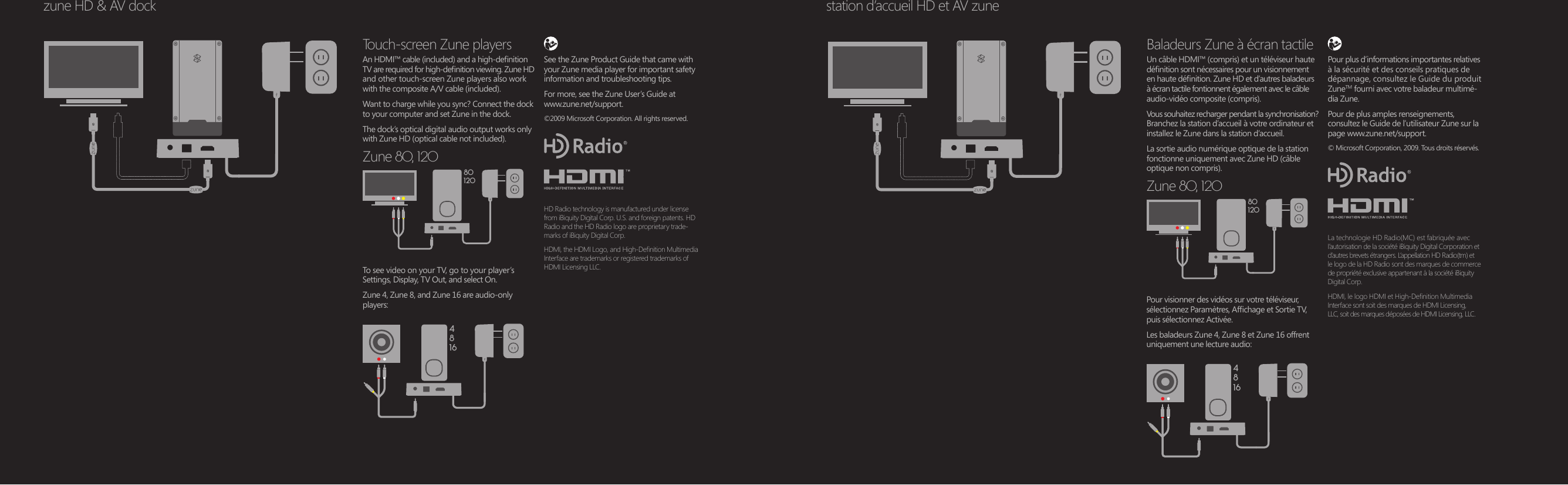 801204816801204816zune HD &amp; AV dockTouch-screen Zune players An HDMI™ cable (included) and a high-denition TV are required for high-denition viewing. Zune HD and other touch-screen Zune players also work with the composite A/V cable (included).Want to charge while you sync? Connect the dock to your computer and set Zune in the dock.The dock’s optical digital audio output works only with Zune HD (optical cable not included).Zune 80, 120Baladeurs Zune à écran tactile Un câble HDMI™ (compris) et un téléviseur haute dénition sont nécessaires pour un visionnement en haute dénition. Zune HD et d’autres baladeurs à écran tactile fontionnent également avec le câble audio-vidéo composite (compris).Vous souhaitez recharger pendant la synchronisation?  Branchez la station d’accueil à votre ordinateur et installez le Zune dans la station d’accueil. La sortie audio numérique optique de la station fonctionne uniquement avec Zune HD (câble optique non compris).Zune 80, 120To see video on your TV, go to your player’s  Settings, Display, TV Out, and select On. Zune 4, Zune 8, and Zune 16 are audio-only players:See the Zune Product Guide that came with your Zune media player for important safety information and troubleshooting tips.For more, see the Zune User’s Guide at  www.zune.net/support.©2009 Microsoft Corporation. All rights reserved.HD Radio technology is manufactured under license from iBiquity Digital Corp. U.S. and foreign patents. HD Radio and the HD Radio logo are proprietary trade-marks of iBiquity Digital Corp.HDMI, the HDMI Logo, and High-Denition Multimedia Interface are trademarks or registered trademarks of HDMI Licensing LLC.Pour visionner des vidéos sur votre téléviseur, sélectionnez Paramètres, Afchage et Sortie TV, puis sélectionnez Activée.Les baladeurs Zune 4, Zune 8 et Zune 16 offrent uniquement une lecture audio:La technologie HD Radio(MC) est fabriquée avec I’autorisation de la société iBiquity Digital Corporation et d’autres brevets étrangers. L’appellation HD Radio(tm) et  le logo de la HD Radio sont des marques de commerce de propriété exclusive appartenant á la société iBiquity Digital Corp.HDMI, le logo HDMI et High-Denition Multimedia Interface sont soit des marques de HDMI Licensing,  LLC, soit des marques déposées de HDMI Licensing, LLC.Pour plus d’informations importantes relatives à la sécurité et des conseils pratiques de dépannage, consultez le Guide du produit ZuneTM fourni avec votre baladeur multimé-dia Zune.Pour de plus amples renseignements, consultez le Guide de l’utilisateur Zune sur la page www.zune.net/support.© Microsoft Corporation, 2009. Tous droits réservés.station d’accueil HD et AV zune