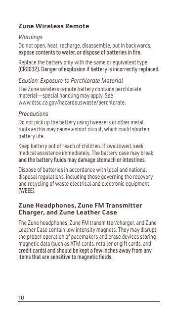 Zune Wireless RemoteWarningsDo not open, heat, recharge, disassemble, put in backwards, H[SRVHFRQWHQWVWRZDWHURUGLVSRVHRIEDWWHULHVLQíUHReplace the battery only with the same or equivalent type &amp;5&apos;DQJHURIH[SORVLRQLIEDWWHU\LVLQFRUUHFWO\UHSODFHGCaution: Exposure to Perchlorate MaterialThe Zune wireless remote battery contains perchlorate material—special handling may apply. See www.dtsc.ca.gov/hazardouswaste/perchlorate.PrecautionsDo not pick up the battery using tweezers or other metal tools as this may cause a short circuit, which could shorten battery life.Keep battery out of reach of children. If swallowed, seek medical assistance immediately. The battery case may break DQGWKHEDWWHU\îXLGVPD\GDPDJHVWRPDFKRULQWHVWLQHVDispose of batteries in accordance with local and national disposal regulations, including those governing the recovery and recycling of waste electrical and electronic equipment :(((Zune Headphones, Zune FM TransmitterCharger, and Zune Leather CaseThe Zune headphones, Zune FM transmitter/charger, and Zune Leather Case contain low intensity magnets. They may disrupt the proper operation of pacemakers and erase devices storing magnetic data (such as ATM cards, retailer or gift cards, and FUHGLWFDUGVDQGVKRXOGEHNHSWDIHZLQFKHVDZD\IURPDQ\LWHPVWKDWDUHVHQVLWLYHWRPDJQHWLFíHOGV10