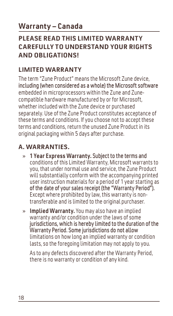 Warranty – CanadaPLEASE READ THIS LIMITED WARRANTY CAREFULLY TO UNDERSTAND YOUR RIGHTS AND OBLIGATIONS!LIMITED WARRANTYThe term “Zune Product” means the Microsoft Zune device, LQFOXGLQJZKHQFRQVLGHUHGDVDZKROHWKH0LFURVRIWVRIWZDUHembedded in microprocessors within the Zune and Zune-compatible hardware manufactured by or for Microsoft, whether included with the Zune device or purchased separately. Use of the Zune Product constitutes acceptance of these terms and conditions. If you choose not to accept these terms and conditions, return the unused Zune Product in its original packaging within 5 days after purchase. A. WARRANTIES.1 Year Express Warranty.6XEMHFWWRWKHWHUPVDQGconditions of this Limited Warranty, Microsoft warrants to you, that under normal use and service, the Zune Product will substantially conform with the accompanying printed user instruction materials for a period of 1 year starting as RIWKHGDWHRI\RXUVDOHVUHFHLSWWKHÛ:DUUDQW\3HULRGÜExcept where prohibited by law, this warranty is non-transferable and is limited to the original purchaser. Implied Warranty. You may also have an implied warranty and/or condition under the laws of some MXULVGLFWLRQVZKLFKLVKHUHE\OLPLWHGWRWKHGXUDWLRQRIWKH:DUUDQW\3HULRG6RPHMXULVGLFWLRQVGRQRWDOORZlimitations on how long an implied warranty or condition lasts, so the foregoing limitation may not apply to you. As to any defects discovered after the Warranty Period, there is no warranty or condition of any kind.»»18