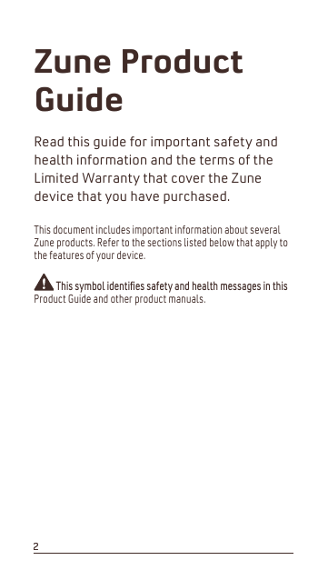 Zune Product GuideRead this guide for important safety and health information and the terms of the Limited Warranty that cover the Zune device that you have purchased.This document includes important information about several Zune products. Refer to the sections listed below that apply to the features of your device.7KLVV\PEROLGHQWLíHVVDIHW\DQGKHDOWKPHVVDJHVLQWKLVProduct Guide and other product manuals.22