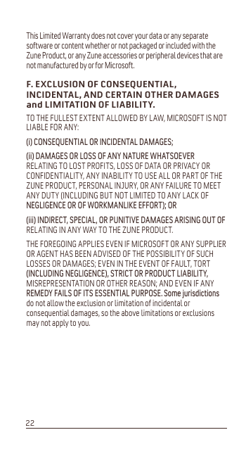 This Limited Warranty does not cover your data or any separate software or content whether or not packaged or included with the Zune Product, or any Zune accessories or peripheral devices that are not manufactured by or for Microsoft. F. EXCLUSION OF CONSEQUENTIAL, INCIDENTAL, AND CERTAIN OTHER DAMAGES and LIMITATION OF LIABILITY.TO THE FULLEST EXTENT ALLOWED BY LAW, MICROSOFT IS NOT LIABLE FOR ANY:L&amp;216(48(17,$/25,1&amp;,&apos;(17$/&apos;$0$*(6LL&apos;$0$*(625/2662)$1&lt;1$785(:+$762(9(5RELATING TO LOST PROFITS, LOSS OF DATA OR PRIVACY OR CONFIDENTIALITY, ANY INABILITY TO USE ALL OR PART OF THE ZUNE PRODUCT, PERSONAL INJURY, OR ANY FAILURE TO MEET ANY DUTY (INCLUDING BUT NOT LIMITED TO ANY LACK OF 1(*/,*(1&amp;(252):25.0$1/,.(())25725LLL,1&apos;,5(&amp;763(&amp;,$/25381,7,9(&apos;$0$*(6$5,6,1*2872)RELATING IN ANY WAY TO THE ZUNE PRODUCT.THE FOREGOING APPLIES EVEN IF MICROSOFT OR ANY SUPPLIER OR AGENT HAS BEEN ADVISED OF THE POSSIBILITY OF SUCH LOSSES OR DAMAGES; EVEN IN THE EVENT OF FAULT, TORT ,1&amp;/8&apos;,1*1(*/,*(1&amp;(675,&amp;725352&apos;8&amp;7/,$%,/,7&lt;MISREPRESENTATION OR OTHER REASON; AND EVEN IF ANY 5(0(&apos;&lt;)$,/62),76(66(17,$/385326(6RPHMXULVGLFWLRQVdo not allow the exclusion or limitation of incidental or consequential damages, so the above limitations or exclusions may not apply to you.22