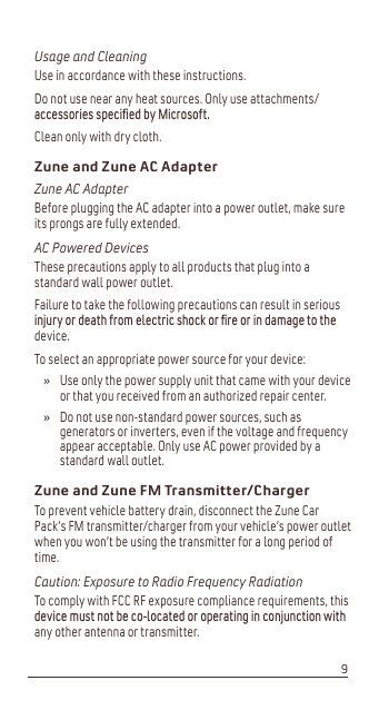 Usage and CleaningUse in accordance with these instructions.Do not use near any heat sources. Only use attachments/DFFHVVRULHVVSHFLíHGE\0LFURVRIWClean only with dry cloth.Zune and Zune AC AdapterZune AC AdapterBefore plugging the AC adapter into a power outlet, make sure its prongs are fully extended.AC Powered DevicesThese precautions apply to all products that plug into a standard wall power outlet.Failure to take the following precautions can result in serious LQMXU\RUGHDWKIURPHOHFWULFVKRFNRUíUHRULQGDPDJHWRWKHdevice.To select an appropriate power source for your device:Use only the power supply unit that came with your device or that you received from an authorized repair center. Do not use non-standard power sources, such as generators or inverters, even if the voltage and frequency appear acceptable. Only use AC power provided by a standard wall outlet.Zune and Zune FM Transmitter/ChargerTo prevent vehicle battery drain, disconnect the Zune Car Pack’s FM transmitter/charger from your vehicle’s power outlet when you won’t be using the transmitter for a long period of time.Caution: Exposure to Radio Frequency RadiationTo comply with FCC RF exposure compliance requirements, this GHYLFHPXVWQRWEHFRORFDWHGRURSHUDWLQJLQFRQMXQFWLRQZLWKany other antenna or transmitter.»»9